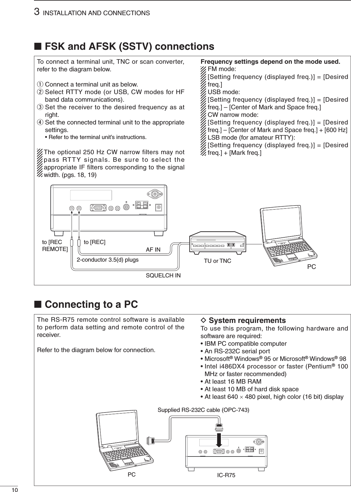 103INSTALLATION AND CONNECTIONS■ Connecting to a PCTo connect a terminal unit, TNC or scan converter, refer to the diagram below.q Connect a terminal unit as below.w  Select RTTY mode (or USB, CW modes for HF band data communications).e  Set the receiver to the desired frequency as at right.r  Set the connected terminal unit to the appropriate settings.  • Refer to the terminal unit’s instructions.  The optional 250 Hz CW narrow filters may not pass RTTY signals. Be sure to select the appropriate IF filters corresponding to the signal width. (pgs. 18, 19)Frequency settings depend on the mode used.  FM mode:   [Setting frequency (displayed freq.)] = [Desired freq.] USB mode:   [Setting frequency (displayed freq.)] = [Desired freq.] – [Center of Mark and Space freq.] CW narrow mode:   [Setting frequency (displayed freq.)] = [Desired freq.] – [Center of Mark and Space freq.] + [600 Hz]  LSB mode (for amateur RTTY):   [Setting frequency (displayed freq.)] = [Desired freq.] + [Mark freq.]The RS-R75 remote control software is available to perform data setting and remote control of the receiver.Refer to the diagram below for connection.D System requirementsTo use this program, the following hardware and software are required:• IBM PC compatible computer• An RS-232C serial port•  Microsoft® Windows® 95 or Microsoft® Windows® 98•  Intel i486DX4 processor or faster (Pentium® 100 MHz or faster recommended)• At least 16 MB RAM• At least 10 MB of hard disk space• At least 640 × 480 pixel, high color (16 bit) display■ FSK and AFSK (SSTV) connectionsTU or TNCAF INSQUELCH INto [REC]to [REC REMOTE]2-conductor 3.5(d) plugsPCPC IC-R75Supplied RS-232C cable (OPC-743)