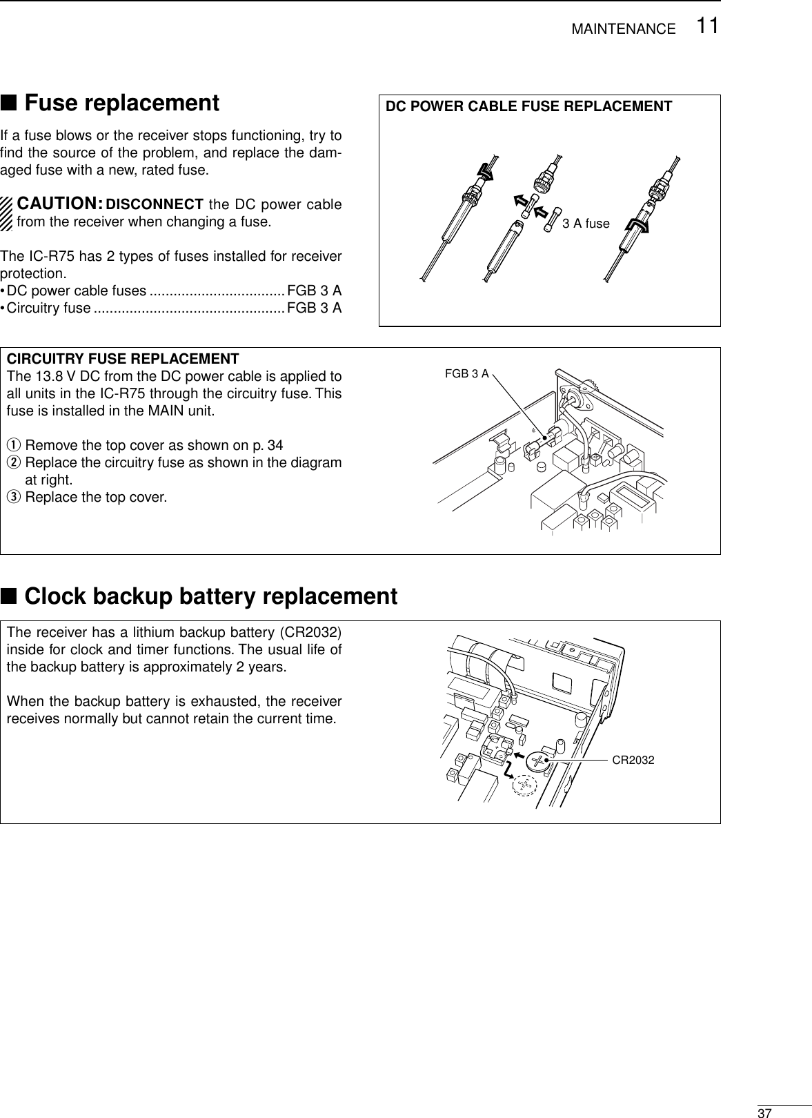 3711MAINTENANCECIRCUITRY FUSE REPLACEMENTThe 13.8 V DC from the DC power cable is applied toall units in the IC-R75 through the circuitry fuse. Thisfuse is installed in the MAIN unit.qRemove the top cover as shown on p. 34wReplace the circuitry fuse as shown in the diagramat right.eReplace the top cover.FGB 3 A■Fuse replacementIf a fuse blows or the receiver stops functioning, try toﬁnd the source of the problem, and replace the dam-aged fuse with a new, rated fuse.CAUTION:DISCONNECT the DC power cablefrom the receiver when changing a fuse.The IC-R75 has 2 types of fuses installed for receiverprotection.•DC power cable fuses ..................................FGB 3 A•Circuitry fuse ................................................FGB 3 ADC POWER CABLE FUSE REPLACEMENT3 A fuse■Clock backup battery replacementThe receiver has a lithium backup battery (CR2032)inside for clock and timer functions. The usual life ofthe backup battery is approximately 2 years.When the backup battery is exhausted, the receiverreceives normally but cannot retain the current time.CR2032