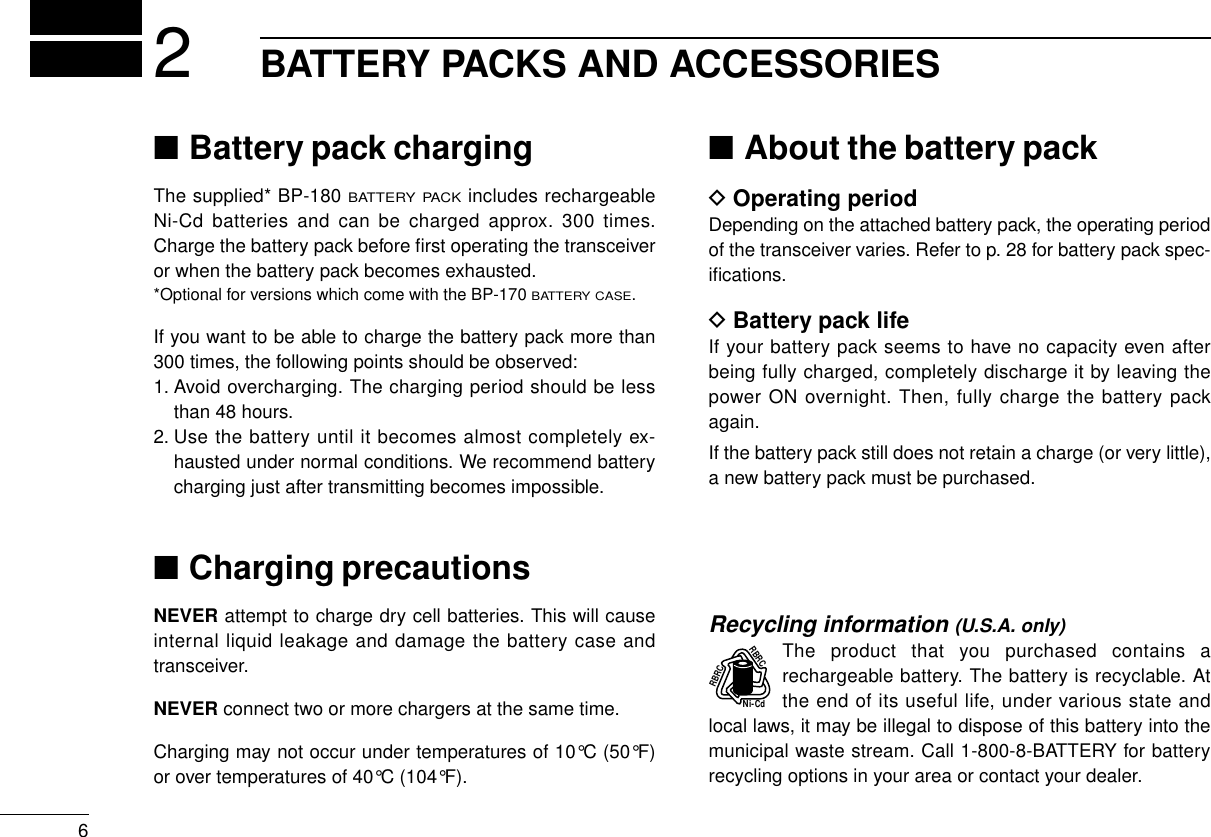 6BATTERY PACKS AND ACCESSORIES2■Battery pack chargingThe supplied* BP-180 BATTERY PACKincludes rechargeableNi-Cd batteries and can be charged approx. 300 times.Charge the battery pack before ﬁrst operating the transceiveror when the battery pack becomes exhausted.*Optional for versions which come with the BP-170 BATTERY CASE.If you want to be able to charge the battery pack more than300 times, the following points should be observed:1. Avoid overcharging. The charging period should be lessthan 48 hours.2. Use the battery until it becomes almost completely ex-hausted under normal conditions. We recommend batterycharging just after transmitting becomes impossible.■Charging precautionsNEVER attempt to charge dry cell batteries. This will causeinternal liquid leakage and damage the battery case andtransceiver.NEVER connect two or more chargers at the same time.Charging may not occur under temperatures of 10°C (50°F)or over temperatures of 40°C (104°F).■About the battery packDOperating periodDepending on the attached battery pack, the operating periodof the transceiver varies. Refer to p. 28 for battery pack spec-iﬁcations.DBattery pack lifeIf your battery pack seems to have no capacity even afterbeing fully charged, completely discharge it by leaving thepower ON overnight. Then, fully charge the battery packagain.If the battery pack still does not retain a charge (or very little),a new battery pack must be purchased.Recycling information (U.S.A. only)The product that you purchased contains arechargeable battery. The battery is recyclable. Atthe end of its useful life, under various state andlocal laws, it may be illegal to dispose of this battery into themunicipal waste stream. Call 1-800-8-BATTERY for batteryrecycling options in your area or contact your dealer.RBRCRBRCNi-Cd