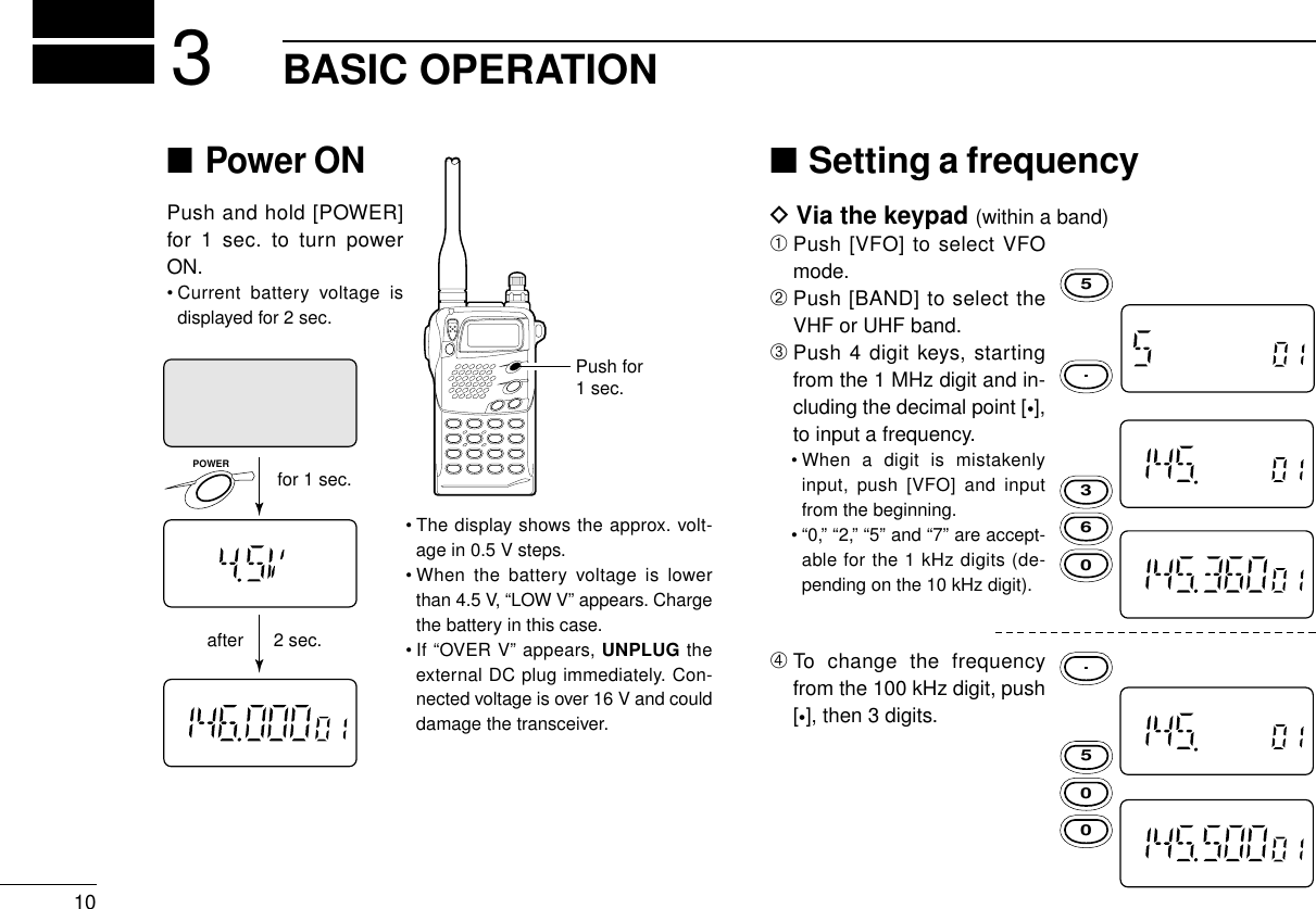 103BASIC OPERATION■Power ONPush and hold [POWER]for 1 sec. to turn powerON.• Current battery voltage isdisplayed for 2 sec.• The display shows the approx. volt-age in 0.5 V steps.• When the battery voltage is lowerthan 4.5 V, “LOW V” appears. Chargethe battery in this case.• If “OVER V” appears, UNPLUG theexternal DC plug immediately. Con-nected voltage is over 16 V and coulddamage the transceiver.■Setting a frequencyDVia the keypad (within a band)➀Push [VFO] to select VFOmode.➁Push [BAND] to select theVHF or UHF band.➂Push 4 digit keys, startingfrom the 1 MHz digit and in-cluding the decimal point [•],to input a frequency.• When a digit is mistakenlyinput, push [VFO] and inputfrom the beginning.• “0,” “2,” “5” and “7” are accept-able for the 1 kHz digits (de-pending on the 10 kHz digit).➃To change the frequencyfrom the 100 kHz digit, push[•], then 3 digits.for 1 sec.after 2 sec.POWER3655000..Push for1 sec.