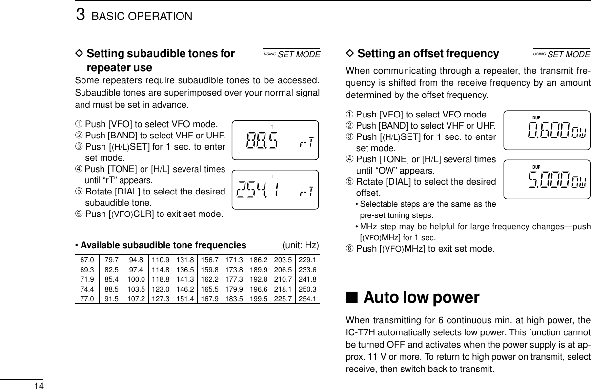 3BASIC OPERATION14DSetting subaudible tones forrepeater useSome repeaters require subaudible tones to be accessed.Subaudible tones are superimposed over your normal signaland must be set in advance.➀Push [VFO] to select VFO mode.➁Push [BAND] to select VHF or UHF.➂Push [(H/L)SET] for 1 sec. to enterset mode.➃Push [TONE] or [H/L] several timesuntil “rT” appears.➄Rotate [DIAL] to select the desiredsubaudible tone.➅Push [(VFO)CLR] to exit set mode.•Available subaudible tone frequencies (unit: Hz)TT67.0 79.7 94.8 110.9 131.8 156.7 171.3 186.2 203.5 229.169.3 82.5 97.4 114.8 136.5 159.8 173.8 189.9 206.5 233.671.9 85.4 100.0 118.8 141.3 162.2 177.3 192.8 210.7 241.874.4 88.5 103.5 123.0 146.2 165.5 179.9 196.6 218.1 250.377.0 91.5 107.2 127.3 151.4 167.9 183.5 199.5 225.7 254.1USINGSET MODEDSetting an offset frequencyWhen communicating through a repeater, the transmit fre-quency is shifted from the receive frequency by an amountdetermined by the offset frequency.➀Push [VFO] to select VFO mode.➁Push [BAND] to select VHF or UHF.➂Push [(H/L)SET] for 1 sec. to enterset mode.➃Push [TONE] or [H/L] several timesuntil “OW” appears.➄Rotate [DIAL] to select the desiredoffset.• Selectable steps are the same as thepre-set tuning steps.• MHz step may be helpful for large frequency changes—push[(VFO)MHz] for 1 sec.➅Push [(VFO)MHz] to exit set mode.■Auto low powerWhen transmitting for 6 continuous min. at high power, theIC-T7H automatically selects low power. This function cannotbe turned OFF and activates when the power supply is at ap-prox. 11 V or more. To return to high power on transmit, selectreceive, then switch back to transmit.DUPDUPUSINGSET MODE
