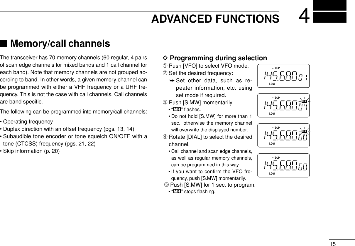 ADVANCED FUNCTIONS 415DProgramming during selection➀Push [VFO] to select VFO mode.➁Set the desired frequency:➥Set other data, such as re-peater information, etc. usingset mode if required.➂Push [S.MW] momentarily.•“X” ﬂashes.• Do not hold [S.MW] for more than 1sec., otherwise the memory channelwill overwrite the displayed number.➃Rotate [DIAL] to select the desiredchannel.• Call channel and scan edge channels,as well as regular memory channels,can be programmed in this way.• If you want to confirm the VFO fre-quency, push [S.MW] momentarily.➄Push [S.MW] for 1 sec. to program.•“X” stops ﬂashing.DLOWUPDLOWUPDLOWUPDLOWUPMRMR■Memory/call channelsThe transceiver has 70 memory channels (60 regular, 4 pairsof scan edge channels for mixed bands and 1 call channel foreach band). Note that memory channels are not grouped ac-cording to band. In other words, a given memory channel canbe programmed with either a VHF frequency or a UHF fre-quency. This is not the case with call channels. Call channelsare band speciﬁc.The following can be programmed into memory/call channels:• Operating frequency• Duplex direction with an offset frequency (pgs. 13, 14)• Subaudible tone encoder or tone squelch ON/OFF with atone (CTCSS) frequency (pgs. 21, 22)• Skip information (p. 20)