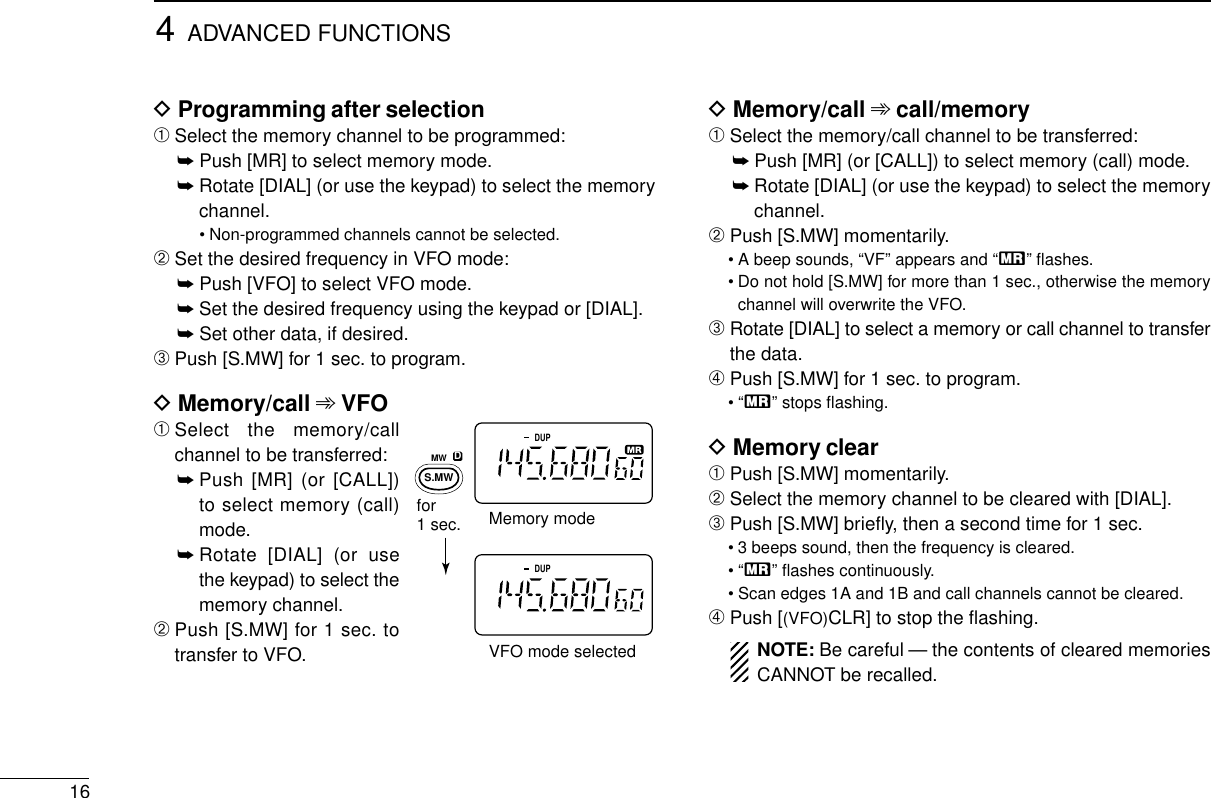 4ADVANCED FUNCTIONS16DProgramming after selection➀Select the memory channel to be programmed:➥Push [MR] to select memory mode.➥Rotate [DIAL] (or use the keypad) to select the memorychannel.• Non-programmed channels cannot be selected.➁Set the desired frequency in VFO mode:➥Push [VFO] to select VFO mode.➥Set the desired frequency using the keypad or [DIAL].➥Set other data, if desired.➂Push [S.MW] for 1 sec. to program.DMemory/call ➾VFO➀Select the memory/callchannel to be transferred:➥Push [MR] (or [CALL])to select memory (call)mode.➥Rotate [DIAL] (or usethe keypad) to select thememory channel.➁Push [S.MW] for 1 sec. totransfer to VFO.DMemory/call ➾call/memory➀Select the memory/call channel to be transferred:➥Push [MR] (or [CALL]) to select memory (call) mode.➥Rotate [DIAL] (or use the keypad) to select the memorychannel.➁Push [S.MW] momentarily.• A beep sounds, “VF” appears and “X” ﬂashes.• Do not hold [S.MW] for more than 1 sec., otherwise the memorychannel will overwrite the VFO.➂Rotate [DIAL] to select a memory or call channel to transferthe data.➃Push [S.MW] for 1 sec. to program.•“X” stops ﬂashing.DMemory clear➀Push [S.MW] momentarily.➁Select the memory channel to be cleared with [DIAL].➂Push [S.MW] brieﬂy, then a second time for 1 sec.• 3 beeps sound, then the frequency is cleared.•“X” ﬂashes continuously.• Scan edges 1A and 1B and call channels cannot be cleared.➃Push [(VFO)CLR] to stop the ﬂashing.NOTE: Be careful — the contents of cleared memoriesCANNOT be recalled.DUPDUPVFO mode selectedfor 1 sec. Memory modeMWS.MWD