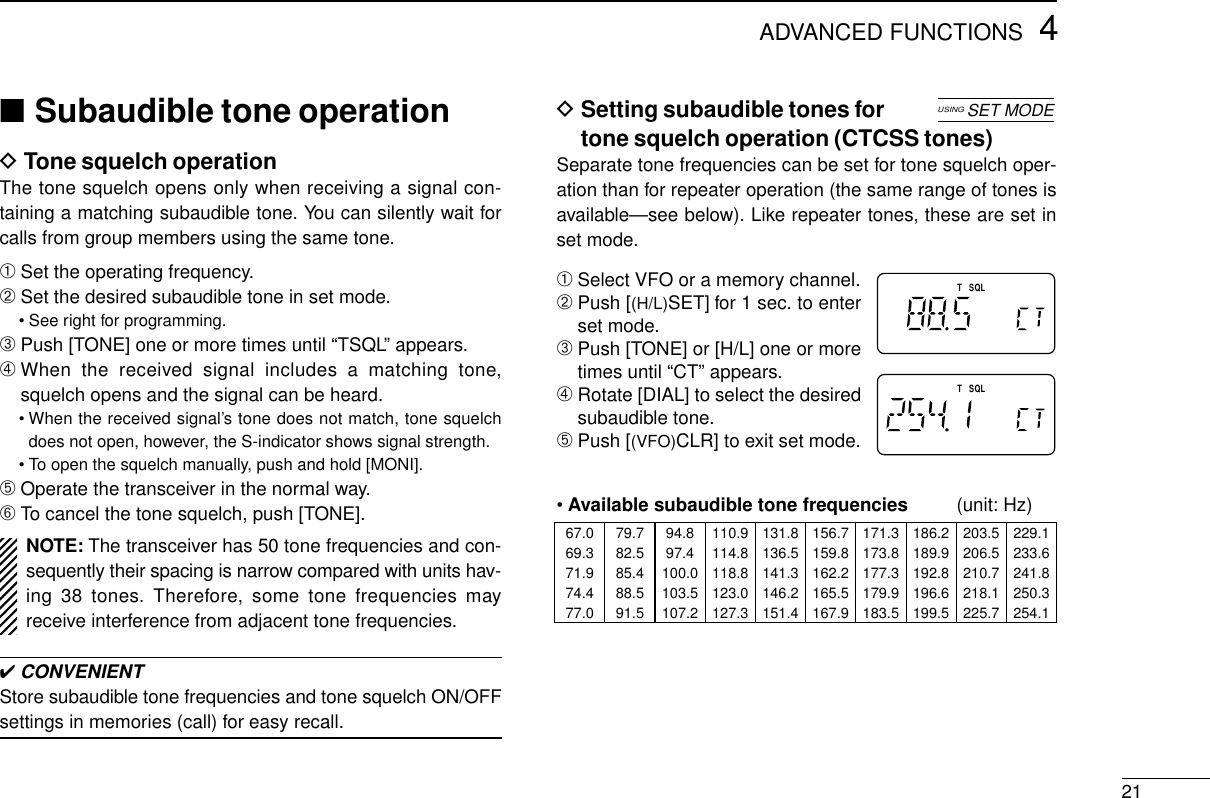 4ADVANCED FUNCTIONS21DSetting subaudible tones fortone squelch operation (CTCSS tones)Separate tone frequencies can be set for tone squelch oper-ation than for repeater operation (the same range of tones isavailable—see below). Like repeater tones, these are set inset mode.➀Select VFO or a memory channel.➁Push [(H/L)SET] for 1 sec. to enterset mode.➂Push [TONE] or [H/L] one or moretimes until “CT” appears.➃Rotate [DIAL] to select the desiredsubaudible tone.➄Push [(VFO)CLR] to exit set mode.•Available subaudible tone frequencies (unit: Hz)■Subaudible tone operationDTone squelch operationThe tone squelch opens only when receiving a signal con-taining a matching subaudible tone. You can silently wait forcalls from group members using the same tone.➀Set the operating frequency.➁Set the desired subaudible tone in set mode.• See right for programming.➂Push [TONE] one or more times until “TSQL” appears.➃When the received signal includes a matching tone,squelch opens and the signal can be heard.• When the received signal’s tone does not match, tone squelchdoes not open, however, the S-indicator shows signal strength.• To open the squelch manually, push and hold [MONI].➄Operate the transceiver in the normal way.➅To cancel the tone squelch, push [TONE].✔CONVENIENTStore subaudible tone frequencies and tone squelch ON/OFFsettings in memories (call) for easy recall.TTSQLSQLUSINGSET MODE67.0 79.7 94.8 110.9 131.8 156.7 171.3 186.2 203.5 229.169.3 82.5 97.4 114.8 136.5 159.8 173.8 189.9 206.5 233.671.9 85.4 100.0 118.8 141.3 162.2 177.3 192.8 210.7 241.874.4 88.5 103.5 123.0 146.2 165.5 179.9 196.6 218.1 250.377.0 91.5 107.2 127.3 151.4 167.9 183.5 199.5 225.7 254.1NOTE: The transceiver has 50 tone frequencies and con-sequently their spacing is narrow compared with units hav-ing 38 tones. Therefore, some tone frequencies mayreceive interference from adjacent tone frequencies.