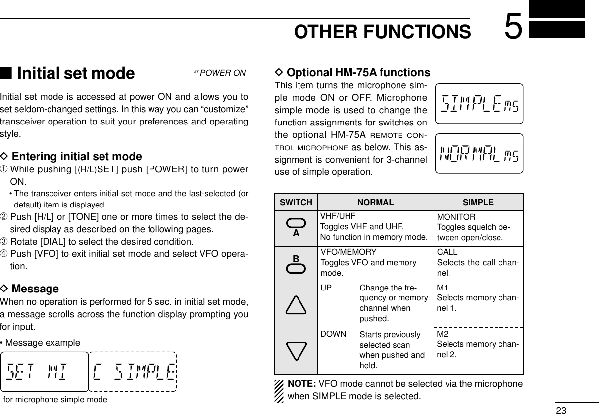 OTHER FUNCTIONS 523■Initial set modeInitial set mode is accessed at power ON and allows you toset seldom-changed settings. In this way you can “customize”transceiver operation to suit your preferences and operatingstyle.DEntering initial set mode➀While pushing [(H/L)SET] push [POWER] to turn powerON.• The transceiver enters initial set mode and the last-selected (ordefault) item is displayed.➁Push [H/L] or [TONE] one or more times to select the de-sired display as described on the following pages.➂Rotate [DIAL] to select the desired condition.➃Push [VFO] to exit initial set mode and select VFO opera-tion.DMessageWhen no operation is performed for 5 sec. in initial set mode,a message scrolls across the function display prompting youfor input.• Message exampleDOptional HM-75A functionsThis item turns the microphone sim-ple mode ON or OFF. Microphonesimple mode is used to change thefunction assignments for switches onthe optional HM-75A REMOTE CON-TROL MICROPHONEas below. This as-signment is convenient for 3-channeluse of simple operation.ATPOWER ONfor microphone simple modeSWITCH NORMAL SIMPLEVHF/UHFToggles VHF and UHF.No function in memory mode.MONITORToggles squelch be-tween open/close.VFO/MEMORYToggles VFO and memorymode.UP M1Selects memory chan-nel 1.DOWN M2Selects memory chan-nel 2.Change the fre-quency or memorychannel whenpushed.Starts previouslyselected scanwhen pushed andheld.ANOTE: VFO mode cannot be selected via the microphonewhen SIMPLE mode is selected.BCALLSelects the call chan-nel.