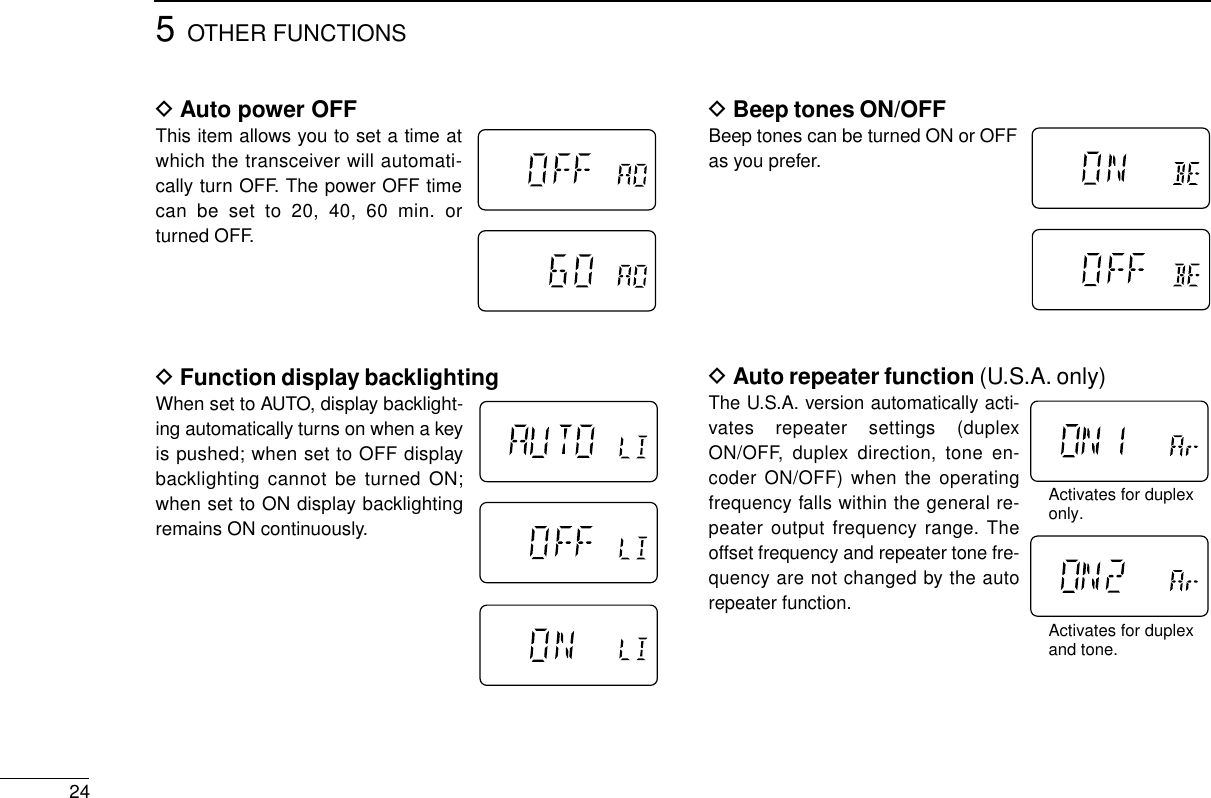 5OTHER FUNCTIONS24DBeep tones ON/OFFBeep tones can be turned ON or OFFas you prefer.DAuto repeater function (U.S.A. only)The U.S.A. version automatically acti-vates repeater settings (duplexON/OFF, duplex direction, tone en-coder ON/OFF) when the operatingfrequency falls within the general re-peater output frequency range. Theoffset frequency and repeater tone fre-quency are not changed by the autorepeater function.DAuto power OFFThis item allows you to set a time atwhich the transceiver will automati-cally turn OFF. The power OFF timecan be set to 20, 40, 60 min. orturned OFF.DFunction display backlightingWhen set to AUTO, display backlight-ing automatically turns on when a keyis pushed; when set to OFF displaybacklighting cannot be turned ON;when set to ON display backlightingremains ON continuously.Activates for duplexonly.Activates for duplexand tone.