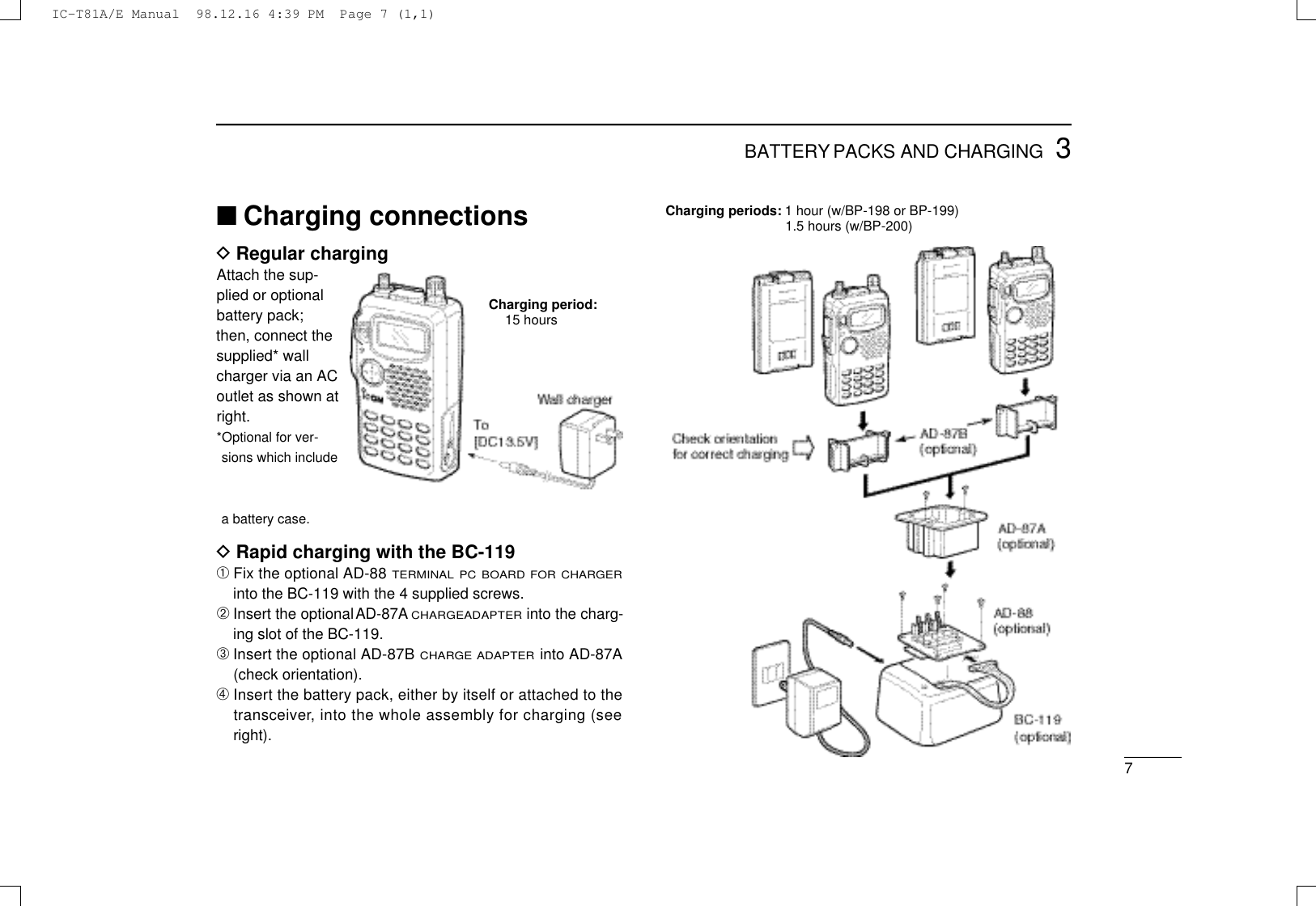 73BATTERY PACKS AND CHARGING■Charging connectionsDRegular chargingAttach the sup-plied or optionalbattery pack;then, connect thesupplied* wallcharger via an ACoutlet as shown atright.*Optional for ver-sions which includea battery case.DRapid charging with the BC-119➀Fix the optional AD-88 T E R M I N A L P C B O A R D F O R C H A R G E Rinto the BC-119 with the 4 supplied screws.➁Insert the optional A D - 8 7 AC H A R G EA D A P T E Rinto the charg-ing slot of the BC-119.➂Insert the optional AD-87B C H A R G E A D A P T E Rinto A D - 8 7 A(check orientation).➃Insert the battery pack, either by itself or attached to thet r a n s c e i v e r, into the whole assembly for charging (seeright).Charging period:15 hoursCharging periods: 1 hour (w/BP-198 or BP-199)1.5 hours (w/BP-200)IC-T81A/E Manual  98.12.16 4:39 PM  Page 7 (1,1)