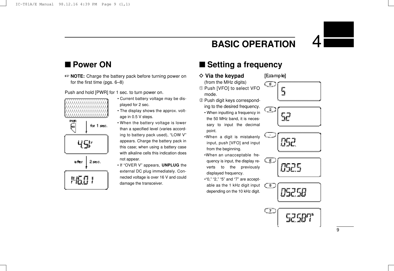 94BASIC OPERATION■Power ON☞NOTE: Charge the battery pack before turning power onfor the ﬁrst time (pgs. 6–8)Push and hold [PWR] for 1 sec. to turn power on.•Current battery voltage may be dis-played for 2 sec.•The display shows the approx. volt-age in 0.5 V steps.•When the battery voltage is lowerthan a speciﬁed level (varies accord-ing to battery pack used), “LOW V ”appears. Charge the battery pack inthis case; when using a battery casewith alkaline cells this indication doesnot appear.•If “OVER V” appears, U N P L U G t h eexternal DC plug immediately. Con-nected voltage is over 16 V and coulddamage the transceiver.■Setting a frequencyDVia the keypad(from the MHz digits)➀Push [VFO] to select VFOmode.➁Push digit keys correspond-ing to the desired frequency.•When inputting a frequency inthe 50 MHz band, it is neces-sary  to  input  the  decimalpoint.•When  a  digit  is  mistakenlyinput, push [VFO] and inputfrom the beginning.•When an unacceptable  fre-quency is input, the display re-verts  to  the  previouslydisplayed frequency.•“0,” “2,” “5” and “7” are accept-able as the 1 kHz digit inputdepending on the 10 kHz digit.IC-T81A/E Manual  98.12.16 4:39 PM  Page 9 (1,1)