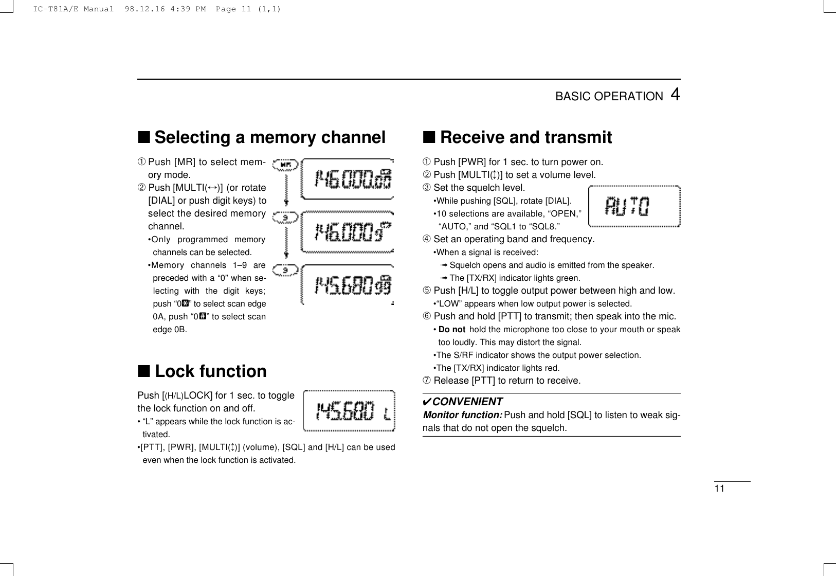 114BASIC OPERATION■Selecting a memory channel➀Push [MR] to select mem-ory mode.➁Push [MULTI(↔)] (or rotate[DIAL] or push digit keys) toselect the desired memorychannel.•Only  programmed  memorychannels can be selected.•Memory  channels  1–9  arepreceded with a “0” when se-lecting  with  the  digit  keys;push “0@” to select scan edge0A, push “0?” to select scanedge 0B.■Lock functionPush [(H/L)LOCK] for 1 sec. to togglethe lock function on and off.• “L” appears while the lock function is ac-tivated.•[PTT], [PWR], [MULT I (↕)] (volume), [SQL] and [H/L] can be usedeven when the lock function is activated.■Receive and transmit➀Push [PWR] for 1 sec. to turn power on.➁Push [MULTI(↕)] to set a volume level.➂Set the squelch level.•While pushing [SQL], rotate [DIAL].•10 selections are available, “OPEN,”“AUTO,” and “SQL1 to “SQL8.”➃Set an operating band and frequency.•When a signal is received:➟Squelch opens and audio is emitted from the speaker.➟The [TX/RX] indicator lights green.➄Push [H/L] to toggle output power between high and low.•“LOW” appears when low output power is selected.➅Push and hold [PTT] to transmit; then speak into the mic.•Do not hold the microphone too close to your mouth or speaktoo loudly. This may distort the signal.•The S/RF indicator shows the output power selection.•The [TX/RX] indicator lights red.➆Release [PTT] to return to receive.✔CONVENIENTMonitor function: Push and hold [SQL] to listen to weak sig-nals that do not open the squelch.IC-T81A/E Manual  98.12.16 4:39 PM  Page 11 (1,1)