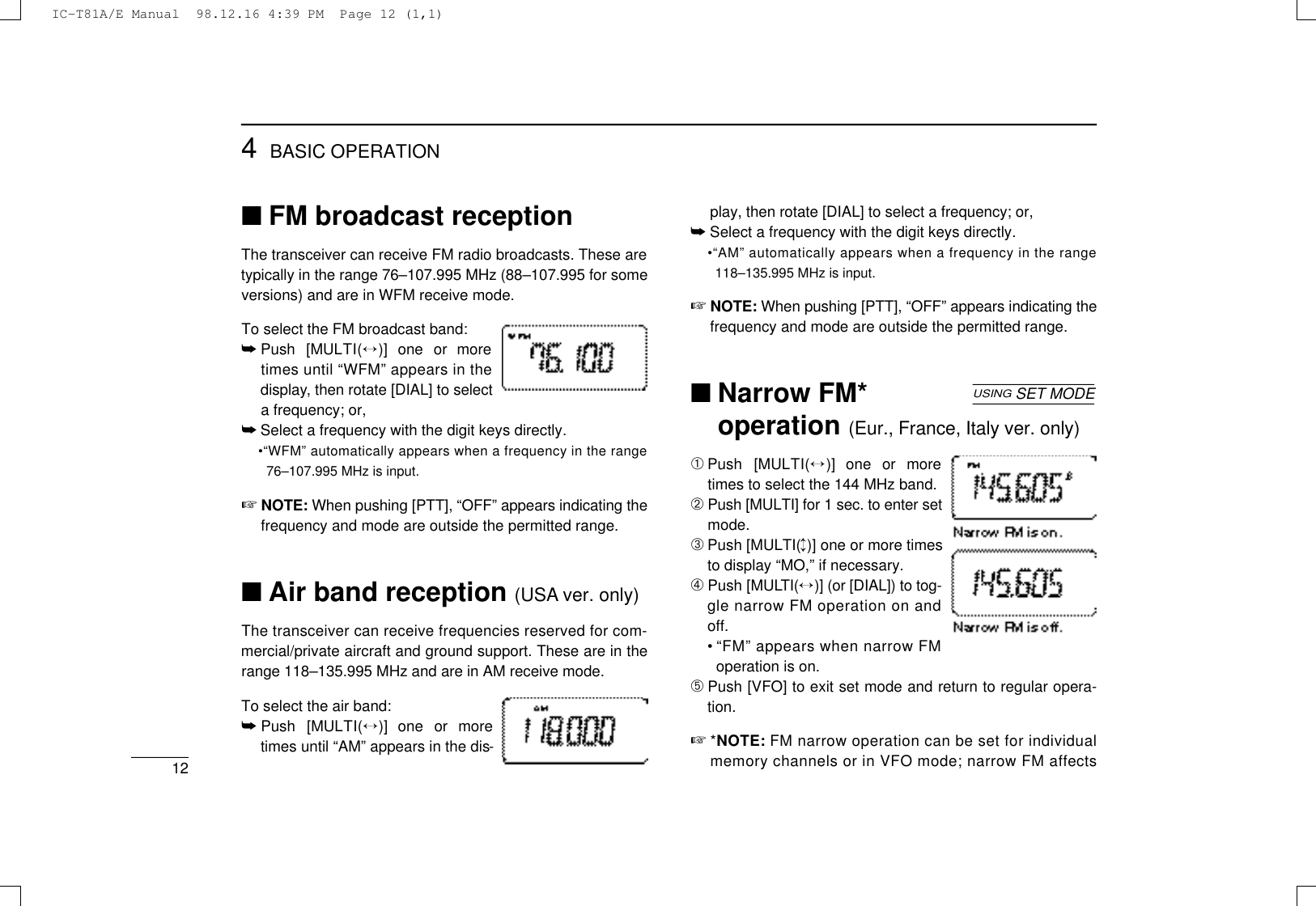 124BASIC OPERATION■FM broadcast receptionThe transceiver can receive FM radio broadcasts. These aretypically in the range 76–107.995 MHz (88–107.995 for someversions) and are in WFM receive mode.To select the FM broadcast band:➥Push  [MULT I (↔)]  one  or  moretimes until “WFM” appears in thed i s p l a y, then rotate [DIAL] to selecta frequency; or,➥Select a frequency with the digit keys directly.•“WFM” automatically appears when a frequency in the range76–107.995 MHz is input.☞N O T E : When pushing [PTT], “OFF” appears indicating thefrequency and mode are outside the permitted range.■Air band reception (USA ver. only)The transceiver can receive frequencies reserved for com-mercial/private aircraft and ground support. These are in therange 118–135.995 MHz and are in AM receive mode.To select the air band:➥Push  [MULT I (↔)]  one  or  moretimes until “AM” appears in the dis-play, then rotate [DIAL] to select a frequency; or,➥Select a frequency with the digit keys directly.•“AM” automatically appears when a frequency in the range118–135.995 MHz is input.☞N O T E : When pushing [PTT], “OFF” appears indicating thefrequency and mode are outside the permitted range.■Narrow FM*operation (Eur., France, Italy ver. only)➀Push  [MULT I (↔)]  one  or  moretimes to select the 144 MHz band.➁Push [MULTI] for 1 sec. to enter setmode.➂Push [MULTI(↕)] one or more timesto display “MO,” if necessary.➃Push [MULT I ( ↔)] (or [DIAL]) to tog-gle narrow FM operation on andoff.•“FM” appears when narrow FMoperation is on.➄Push [VFO] to exit set mode and return to regular opera-tion.☞*N O T E : FM narrow operation can be set for individualmemory channels or in VFO mode; narrow FM aff e c t sUSINGSET MODEIC-T81A/E Manual  98.12.16 4:39 PM  Page 12 (1,1)