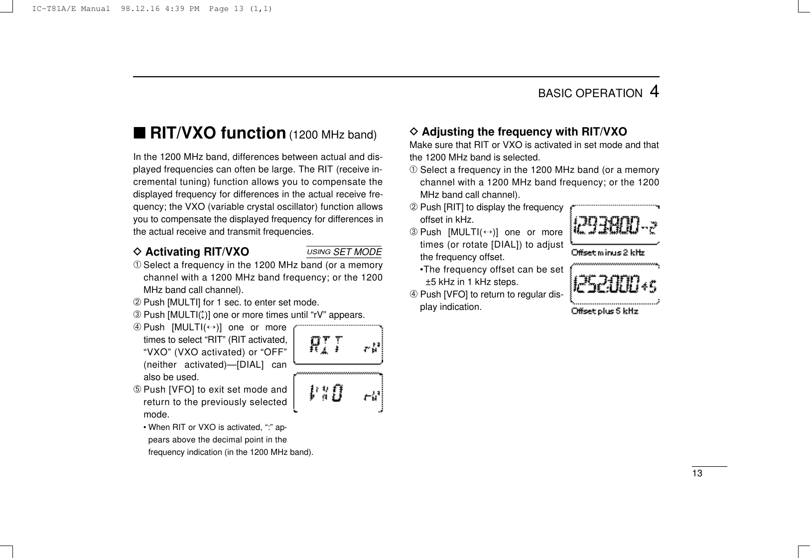 134BASIC OPERATION■RIT/VXO function(1200 MHz band)In the 1200 MHz band, differences between actual and dis-played frequencies can often be large. The RIT (receive in-cremental tuning) function allows you to compensate thedisplayed frequency for differences in the actual receive fre-quency; the VXO (variable crystal oscillator) function allowsyou to compensate the displayed frequency for differences inthe actual receive and transmit frequencies.DActivating RIT/VXO➀Select a frequency in the 1200 MHz band (or a memorychannel with a 1200 MHz band frequency; or the 1200MHz band call channel).➁Push [MULTI] for 1 sec. to enter set mode.➂Push [MULTI(↕)] one or more times until “rV” appears.➃Push  [MULT I (↔)]  one  or  moretimes to select “RIT” (RIT a c t i v a t e d ,“VXO” (VXO activated) or “OFF”(neither  activated)—[DIAL]  canalso be used.➄Push [VFO] to exit set mode andreturn to the previously selectedmode.• When RIT or VXO is activated, “:” ap-pears above the decimal point in thefrequency indication (in the 1200 MHz band).USINGSET MODEDAdjusting the frequency with RIT/VXOMake sure that RIT or VXO is activated in set mode and thatthe 1200 MHz band is selected.➀Select a frequency in the 1200 MHz band (or a memorychannel with a 1200 MHz band frequency; or the 1200MHz band call channel).➁Push [RIT] to display the frequencyoffset in kHz.➂Push  [MULT I (↔)]  one  or  moretimes (or rotate [DIAL]) to adjustthe frequency offset.•The frequency offset can be set±5 kHz in 1 kHz steps.➃Push [VFO] to return to regular dis-play indication.IC-T81A/E Manual  98.12.16 4:39 PM  Page 13 (1,1)