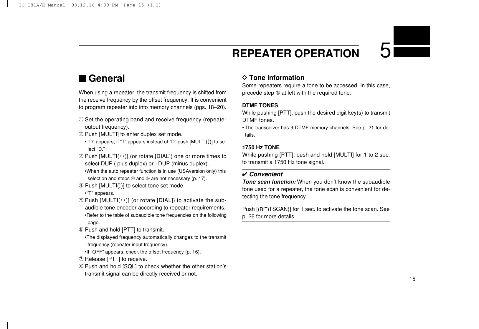 155REPEATER OPERATION■GeneralWhen using a repeater, the transmit frequency is shifted fromthe receive frequency by the offset frequency. It is convenientto program repeater info into memory channels (pgs. 18–20).➀Set the operating band and receive frequency (repeateroutput frequency).➁Push [MULTI] to enter duplex set mode.• “D” appears; if “T” appears instead of “D” push [MULTI(↕)] to se-lect “D.”➂Push [MULT I (↔)] (or rotate [DIAL]) one or more times toselect DUP ( plus duplex) or –DUP (minus duplex).•When the auto repeater function is in use (USAversion only) thisselection and steps ➃and ➄are not necessary (p. 17).➃Push [MULTI(↕)] to select tone set mode.•“T” appears.➄Push [MULT I (↔)] (or rotate [DIAL]) to activate the sub-audible tone encoder according to repeater requirements.•Refer to the table of subaudible tone frequencies on the followingpage.➅Push and hold [PTT] to transmit.•The displayed frequency automatically changes to the transmitfrequency (repeater input frequency).•If “OFF” appears, check the offset frequency (p. 16).➆Release [PTT] to receive.➇Push and hold [SQL] to check whether the other station’stransmit signal can be directly received or not.DTone informationSome repeaters require a tone to be accessed. In this case,precede step ➅at left with the required tone.DTMF TONESWhile pushing [PTT], push the desired digit key(s) to transmitDTMF tones.•The transceiver has 9 DTMF memory channels. See p. 21 for de-tails.1750 Hz TONEWhile pushing [PTT], push and hold [MULTI] for 1 to 2 sec.to transmit a 1750 Hz tone signal.✔ConvenientTone scan function: When you don’t know the subaudibletone used for a repeater, the tone scan is convenient for de-tecting the tone frequency.Push [(RIT)TSCAN)] for 1 sec. to activate the tone scan. Seep. 26 for more details.IC-T81A/E Manual  98.12.16 4:39 PM  Page 15 (1,1)