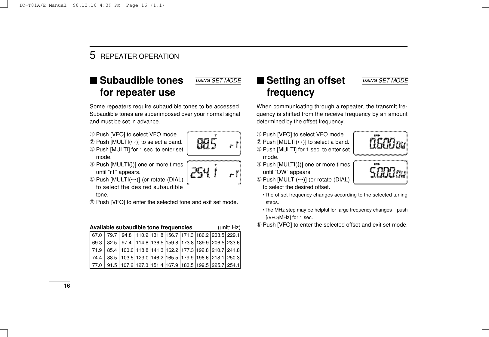 165REPEATER OPERATION■Subaudible tonesfor repeater useSome repeaters require subaudible tones to be accessed.Subaudible tones are superimposed over your normal signaland must be set in advance.➀Push [VFO] to select VFO mode.➁Push [MULTI(↔)] to select a band.➂Push [MULTI] for 1 sec. to enter setmode.➃Push [MULTI(↕)] one or more timesuntil “rT” appears.➄Push [MULTI(↔)] (or rotate (DIAL)to select the desired subaudibletone.➅Push [VFO] to enter the selected tone and exit set mode.Available subaudible tone frequencies (unit: Hz)67.0 79.7 94.8 110.9 131.8 156.7 171.3 186.2 203.5 229.169.3 82.5 97.4 114.8 136.5 159.8 173.8 189.9 206.5 233.671.9 85.4 100.0 118.8 141.3 162.2 177.3 192.8 210.7 241.874.4 88.5 103.5 123.0 146.2 165.5 179.9 196.6 218.1 250.377.0 91.5 107.2 127.3 151.4 167.9 183.5 199.5 225.7 254.1USINGSET MODE ■Setting an offsetfrequencyWhen communicating through a repeater, the transmit fre-quency is shifted from the receive frequency by an amountdetermined by the offset frequency.➀Push [VFO] to select VFO mode.➁Push [MULTI(↔)] to select a band.➂Push [MULTI] for 1 sec. to enter setmode.➃Push [MULT I (↕)] one or more timesuntil “OW” appears.➄Push [MULTI(↔)] (or rotate (DIAL)to select the desired offset.•The offset frequency changes according to the selected tuningsteps.•The MHz step may be helpful for large frequency changes—push[(VFO)MHz] for 1 sec.➅Push [VFO] to enter the selected offset and exit set mode.USINGSET MODEIC-T81A/E Manual  98.12.16 4:39 PM  Page 16 (1,1)