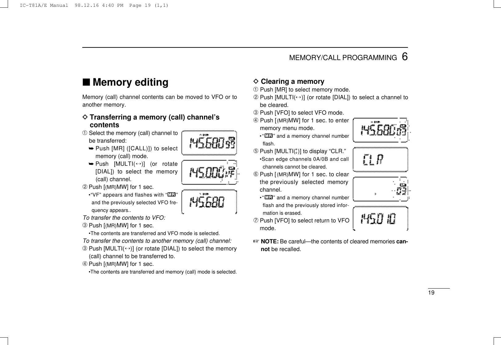 196MEMORY/CALL PROGRAMMING■Memory editingMemory (call) channel contents can be moved to VFO or toanother memory.DTransferring a memory (call) channel’scontents➀Select the memory (call) channel tobe transferred:➥Push [MR] ([CALL)]) to selectmemory (call) mode.➥Push  [MULT I (↔)]  (or  rotate[DIAL])  to  select  the  memory(call) channel.➁Push [(MR)MW] for 1 sec.•“VF” appears and flashes with “X”and the previously selected VFO fre-quency appears..To transfer the contents to VFO:➂Push [(MR)MW] for 1 sec.•The contents are transferred and VFO mode is selected.To transfer the contents to another memory (call) channel:➂Push [MULT I (↔)] (or rotate [DIAL]) to select the memory(call) channel to be transferred to.➃Push [(MR)MW] for 1 sec.•The contents are transferred and memory (call) mode is selected.DClearing a memory➀Push [MR] to select memory mode.➁Push [MULTI(↔)] (or rotate [DIAL]) to select a channel tobe cleared.➂Push [VFO] to select VFO mode.➃Push [( M R )MW] for 1 sec. to entermemory menu mode.•“X” and a memory channel numberﬂash.➄Push [MULTI(↕)] to display “CLR.”•Scan edge channels 0A/0B and callchannels cannot be cleared.➅Push [( M R )MW] for 1 sec. to clearthe previously  selected  memorychannel.•“X” and a memory channel numberflash and the previously stored infor-mation is erased.➆Push [VFO] to select return to VFOmode.☞N O T E : Be careful—the contents of cleared memories c a n-not be recalled.IC-T81A/E Manual  98.12.16 4:40 PM  Page 19 (1,1)