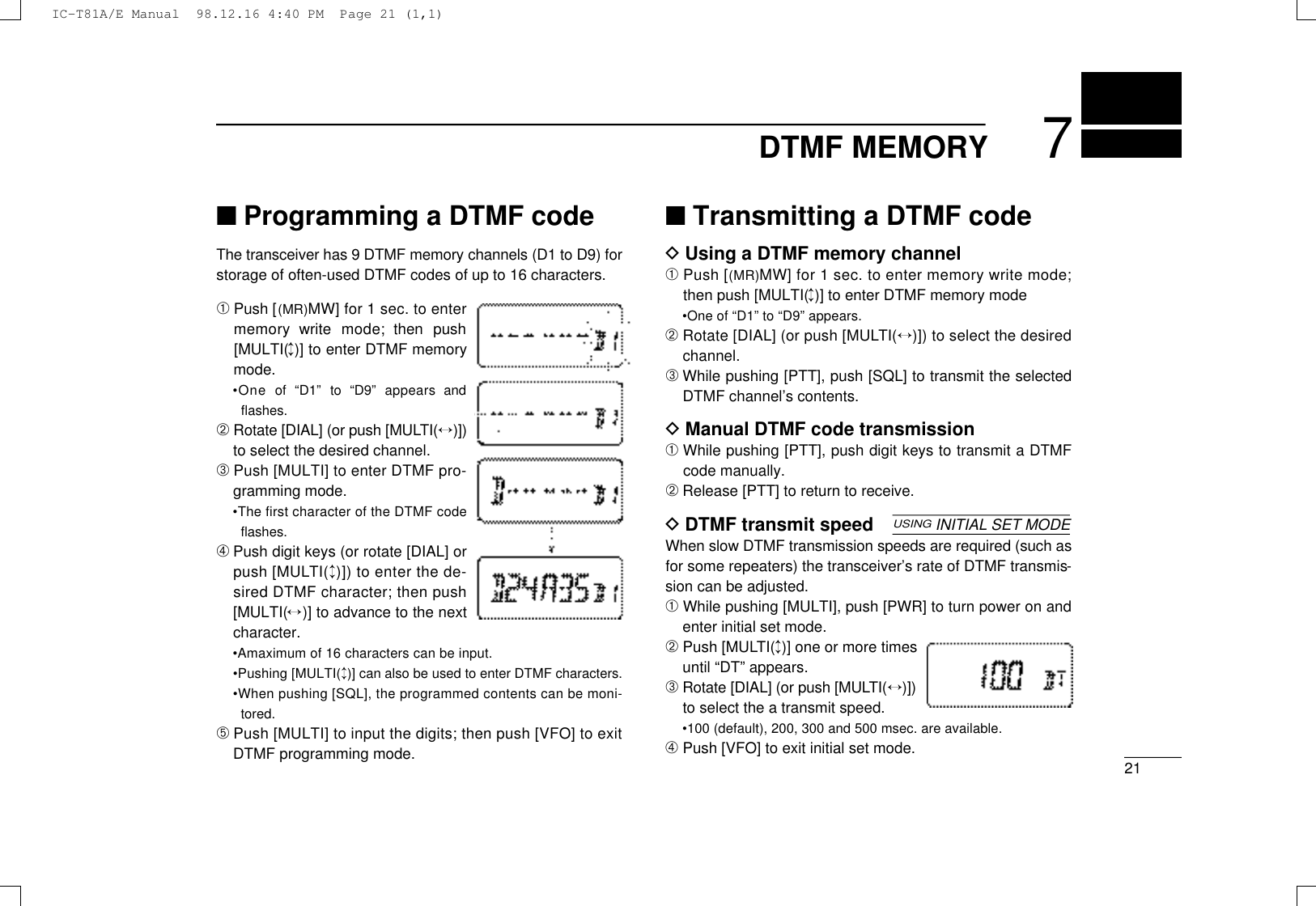 217DTMF MEMORY■Programming a DTMF codeThe transceiver has 9 DTMF memory channels (D1 to D9) forstorage of often-used DTMF codes of up to 16 characters.➀Push [( M R )MW] for 1 sec. to entermemory  write  mode;  then  push[MULTI(↕)] to enter DTMF memorymode.•One  of  “D1”  to  “D9”  appears  andﬂashes.➁Rotate [DIAL] (or push [MULT I (↔) ] )to select the desired channel.➂Push [MULTI] to enter DTMF pro-gramming mode.•The ﬁrst character of the DTMF codeﬂashes.➃Push digit keys (or rotate [DIAL] orpush [MULT I (↕)]) to enter the de-sired DTMF character; then push[MULTI(↔)] to advance to the nextcharacter.•Amaximum of 16 characters can be input.•Pushing [MULTI(↕)] can also be used to enter DTMF characters.•When pushing [SQL], the programmed contents can be moni-tored.➄Push [MULTI] to input the digits; then push [VFO] to exitDTMF programming mode.■Transmitting a DTMF codeDUsing a DTMF memory channel➀Push [( M R )MW] for 1 sec. to enter memory write mode;then push [MULTI(↕)] to enter DTMF memory mode•One of “D1” to “D9” appears.➁Rotate [DIAL] (or push [MULT I (↔)]) to select the desiredchannel.➂While pushing [PTT], push [SQL] to transmit the selectedDTMF channel’s contents.DManual DTMF code transmission➀While pushing [PTT], push digit keys to transmit a DTMFcode manually.➁Release [PTT] to return to receive.DDTMF transmit speedWhen slow DTMF transmission speeds are required (such asfor some repeaters) the transceiver’s rate of DTMF transmis-sion can be adjusted.➀While pushing [MULTI], push [PWR] to turn power on andenter initial set mode.➁Push [MULT I (↕)] one or more timesuntil “DT” appears.➂Rotate [DIAL] (or push [MULT I (↔) ] )to select the a transmit speed.•100 (default), 200, 300 and 500 msec. are available.➃Push [VFO] to exit initial set mode.USINGINITIAL SET MODEIC-T81A/E Manual  98.12.16 4:40 PM  Page 21 (1,1)