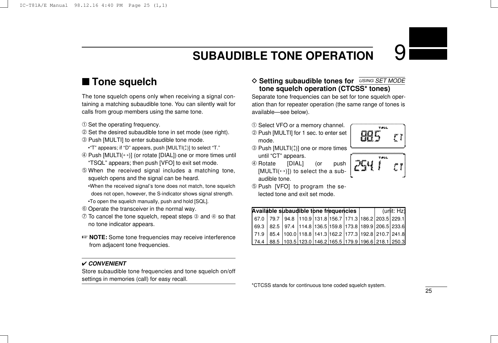 259SUBAUDIBLE TONE OPERATION■Tone squelchThe tone squelch opens only when receiving a signal con-taining a matching subaudible tone. You can silently wait forcalls from group members using the same tone.➀Set the operating frequency.➁Set the desired subaudible tone in set mode (see right).➂Push [MULTI] to enter subaudible tone mode.•“T” appears; if “D” appears, push [MULTI(↕)] to select “T.”➃Push [MULT I (↔)] (or rotate [DIAL]) one or more times until“TSQL” appears; then push [VFO] to exit set mode.➄When  the  received  signal  includes  a  matching  tone,squelch opens and the signal can be heard.•When the received signal’s tone does not match, tone squelchdoes not open, however, the S-indicator shows signal strength.•To open the squelch manually, push and hold [SQL].➅Operate the transceiver in the normal way.➆To cancel the tone squelch, repeat steps ➂and ➃so thatno tone indicator appears.☞N O T E : Some tone frequencies may receive interferencefrom adjacent tone frequencies.✔CONVENIENTStore subaudible tone frequencies and tone squelch on/offsettings in memories (call) for easy recall.DSetting subaudible tones fortone squelch operation (CTCSS* tones)Separate tone frequencies can be set for tone squelch oper-ation than for repeater operation (the same range of tones isavailable—see below).➀Select VFO or a memory channel.➁Push [MULTI] for 1 sec. to enter setmode.➂Push [MULT I (↕)] one or more timesuntil “CT” appears.➃Rotate  [DIAL]  (or  push[ M U LT I (↔)]) to select the a sub-audible tone.➄Push  [VFO]  to program  the se-lected tone and exit set mode.Available subaudible tone frequencies (unit: Hz)67.0 79.7 94.8 110.9 131.8 156.7 171.3 186.2 203.5 229.169.3 82.5 97.4 114.8 136.5 159.8 173.8 189.9 206.5 233.671.9 85.4 100.0 118.8 141.3 162.2 177.3 192.8 210.7 241.874.4 88.5 103.5 123.0 146.2 165.5 179.9 196.6 218.1 250.3USINGSET MODE*CTCSS stands for continuous tone coded squelch system.IC-T81A/E Manual  98.12.16 4:40 PM  Page 25 (1,1)