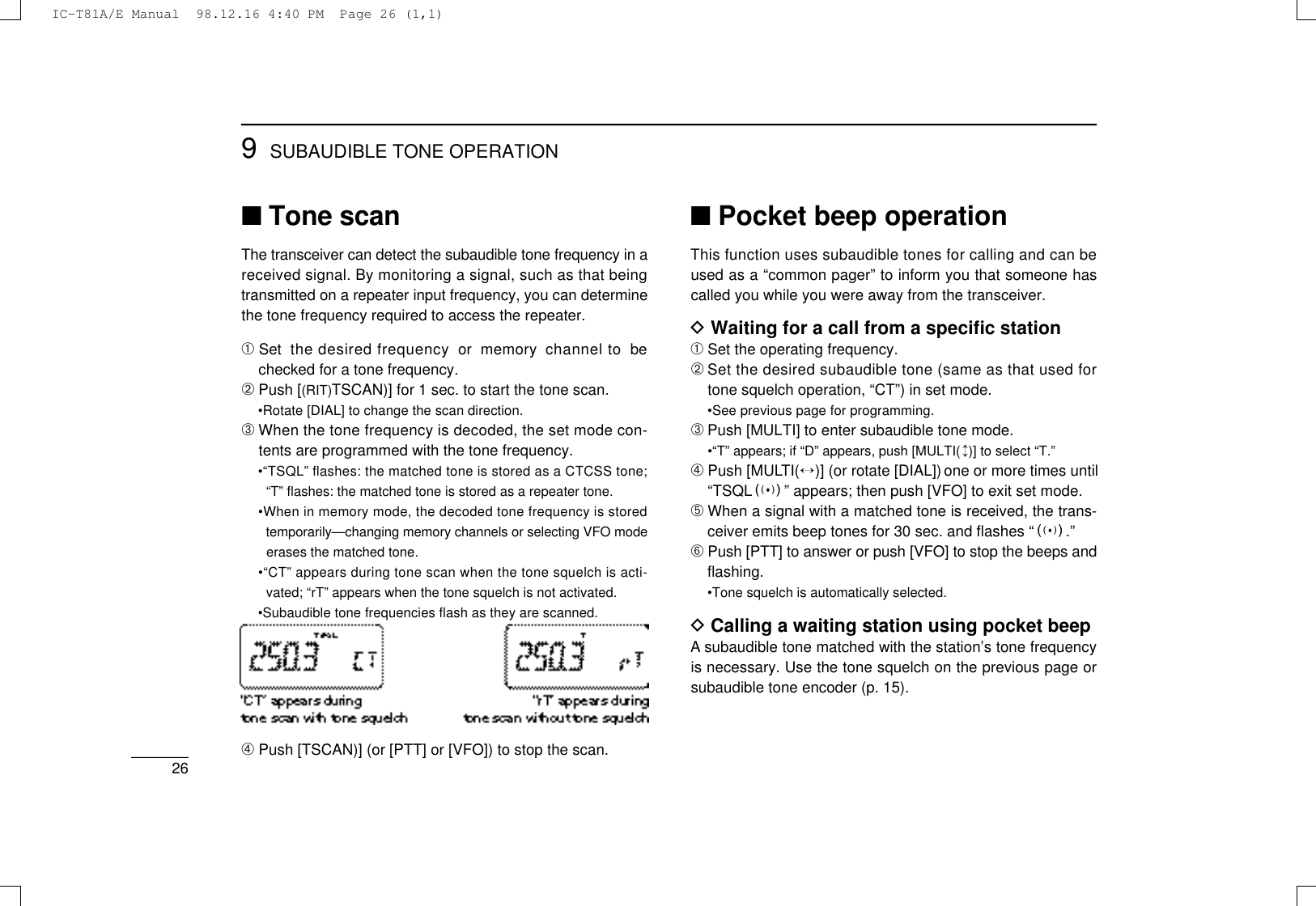 269SUBAUDIBLE TONE OPERATION■Tone scanThe transceiver can detect the subaudible tone frequency in areceived signal. By monitoring a signal, such as that beingtransmitted on a repeater input frequency, you can determinethe tone frequency required to access the repeater.➀Set  the desired frequency  or  memory  channel to  bechecked for a tone frequency.➁Push [(RIT)TSCAN)] for 1 sec. to start the tone scan.•Rotate [DIAL] to change the scan direction.➂When the tone frequency is decoded, the set mode con-tents are programmed with the tone frequency.•“TSQL” ﬂashes: the matched tone is stored as a CTCSS tone;“T” ﬂashes: the matched tone is stored as a repeater tone.•When in memory mode, the decoded tone frequency is storedtemporarily—changing memory channels or selecting VFO modeerases the matched tone.•“CT” appears during tone scan when the tone squelch is acti-vated; “rT” appears when the tone squelch is not activated.•Subaudible tone frequencies ﬂash as they are scanned.➃Push [TSCAN)] (or [PTT] or [VFO]) to stop the scan.■Pocket beep operationThis function uses subaudible tones for calling and can beused as a “common pager” to inform you that someone hascalled you while you were away from the transceiver.DWaiting for a call from a speciﬁc station➀Set the operating frequency.➁Set the desired subaudible tone (same as that used fortone squelch operation, “CT”) in set mode.•See previous page for programming.➂Push [MULTI] to enter subaudible tone mode.•“T” appears; if “D” appears, push [MULTI(↕)] to select “T.”➃Push [MULT I (↔)] (or rotate [DIAL]) one or more times until“TSQLS” appears; then push [VFO] to exit set mode.➄When a signal with a matched tone is received, the trans-ceiver emits beep tones for 30 sec. and ﬂashes “S.”➅Push [PTT] to answer or push [VFO] to stop the beeps andﬂashing.•Tone squelch is automatically selected.DCalling a waiting station using pocket beepAsubaudible tone matched with the station’s tone frequencyis necessary. Use the tone squelch on the previous page orsubaudible tone encoder (p. 15).IC-T81A/E Manual  98.12.16 4:40 PM  Page 26 (1,1)