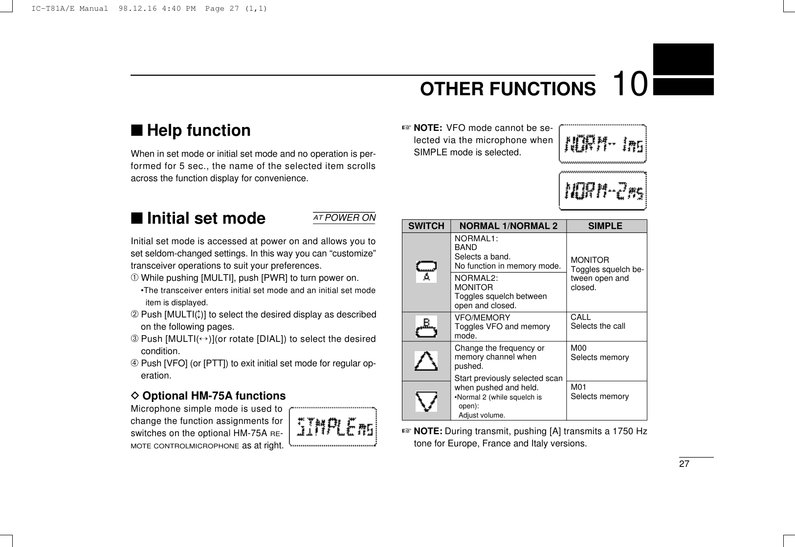 ☞NOTE: VFO mode cannot be se-lected via the microphone whenSIMPLE mode is selected.NORMAL 1/NORMAL 2NORMAL1:BANDSelects a band.No function in memory mode.NORMAL2:MONITORToggles squelch betweenopen and closed.VFO/MEMORYToggles VFO and memorymode.Change the frequency ormemory channel whenpushed.Start previously selected scanwhen pushed and held.•Normal 2 (while squelch isopen):Adjust volume.2710OTHER FUNCTIONS■Help functionWhen in set mode or initial set mode and no operation is per-formed for 5 sec., the name of the selected item scrollsacross the function display for convenience.■Initial set modeInitial set mode is accessed at power on and allows you toset seldom-changed settings. In this way you can “customize”transceiver operations to suit your preferences.➀While pushing [MULTI], push [PWR] to turn power on.•The transceiver enters initial set mode and an initial set modeitem is displayed.➁Push [MULTI(↕)] to select the desired display as describedon the following pages.➂Push [MULT I (↔)](or rotate [DIAL]) to select the desiredcondition.➃Push [VFO] (or [PTT]) to exit initial set mode for regular op-eration.DOptional HM-75A functionsMicrophone simple mode is used tochange the function assignments forswitches on the optional HM-75AR E-M O T E C O N T R O LM I C R O P H O N Eas at right.ATPOWER ON SWITCH SIMPLEMONITORToggles squelch be-tween open andclosed.CALLSelects the callM00Selects memoryM01Selects memory☞N O T E : During transmit, pushing [A] transmits a 1750 Hztone for Europe, France and Italy versions.IC-T81A/E Manual  98.12.16 4:40 PM  Page 27 (1,1)