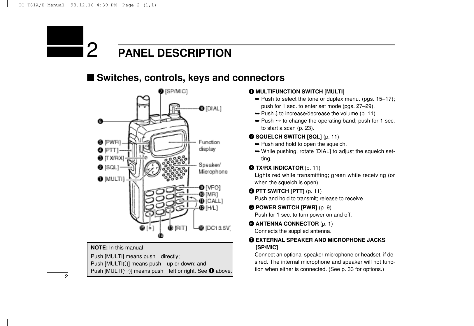 PANEL DESCRIPTION22qMULTIFUNCTION SWITCH [MULTI]➥Push to select the tone or duplex menu. (pgs. 15–17);push for 1 sec. to enter set mode (pgs. 27–29).➥Push ↕to increase/decrease the volume (p. 11).➥Push ↔to change the operating band; push for 1 sec.to start a scan (p. 23).wSQUELCH SWITCH [SQL] (p. 11)➥Push and hold to open the squelch.➥While pushing, rotate [DIAL] to adjust the squelch set-ting.eTX/RX INDICATOR (p. 11)Lights red while transmitting; green while receiving (orwhen the squelch is open).rPTT SWITCH [PTT] (p. 11)Push and hold to transmit; release to receive.tPOWER SWITCH [PWR] (p. 9)Push for 1 sec. to turn power on and off.yANTENNA CONNECTOR (p. 1)Connects the supplied antenna.uEXTERNAL SPEAKER AND MICROPHONE JACKS[SP/MIC]Connect an optional speaker-microphone or headset, if de-sired. The internal microphone and speaker will not func-tion when either is connected. (See p. 33 for options.)■Switches, controls, keys and connectorsNOTE: In this manual—Push [MULTI] means push directly;Push [MULTI(↕)] means push up or down; andPush [MULTI(↔)] means push left or right. See qabove.IC-T81A/E Manual  98.12.16 4:39 PM  Page 2 (1,1)