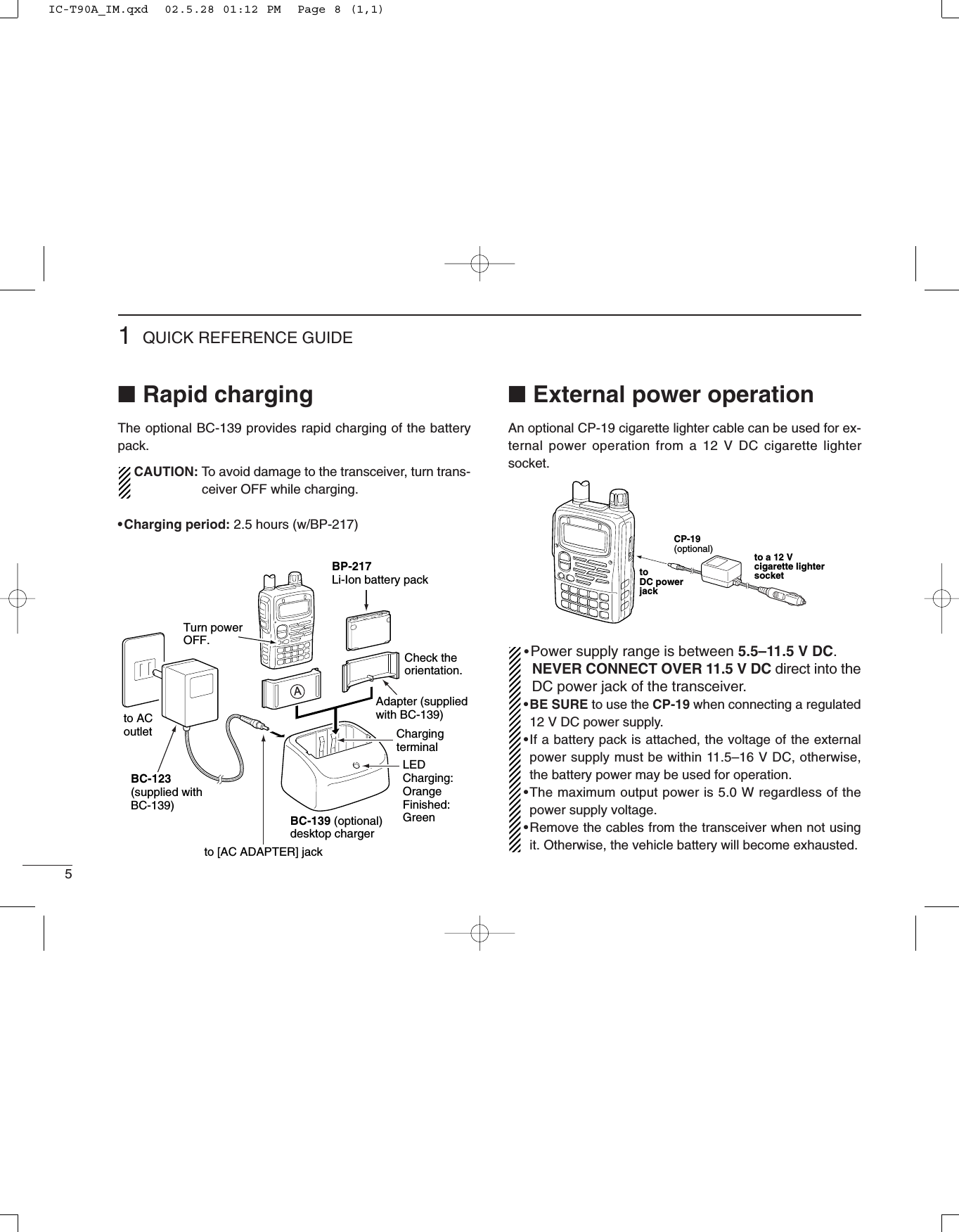 51QUICK REFERENCE GUIDE■Rapid chargingThe optional BC-139 provides rapid charging of the batterypack.CAUTION: To avoid damage to the transceiver, turn trans-ceiver OFF while charging.•Charging period: 2.5 hours (w/BP-217)■External power operationAn optional CP-19 cigarette lighter cable can be used for ex-ternal power operation from a 12 V DC cigarette lightersocket.•Power supply range is between 5.5–11.5 V DC. NEVER CONNECT OVER 11.5 V DC direct into theDC power jack of the transceiver.•BE SURE to use the CP-19 when connecting a regulated 12 V DC power supply.•If a battery pack is attached, the voltage of the externalpower supply must be within 11.5–16 V DC, otherwise,the battery power may be used for operation. •The maximum output power is 5.0 W regardless of thepower supply voltage.•Remove the cables from the transceiver when not usingit. Otherwise, the vehicle battery will become exhausted.CP-19 (optional)toDC powerjackto a 12 V cigarette lightersocketTurn powerOFF.Check the orientation.BP-217Li-Ion battery packto AC outletBC-139 (optional)desktop chargerBC-123(supplied with BC-139)to [AC ADAPTER] jackAAdapter (suppliedwith BC-139)LEDCharging: OrangeFinished: GreenCharging terminalIC-T90A_IM.qxd  02.5.28 01:12 PM  Page 8 (1,1)