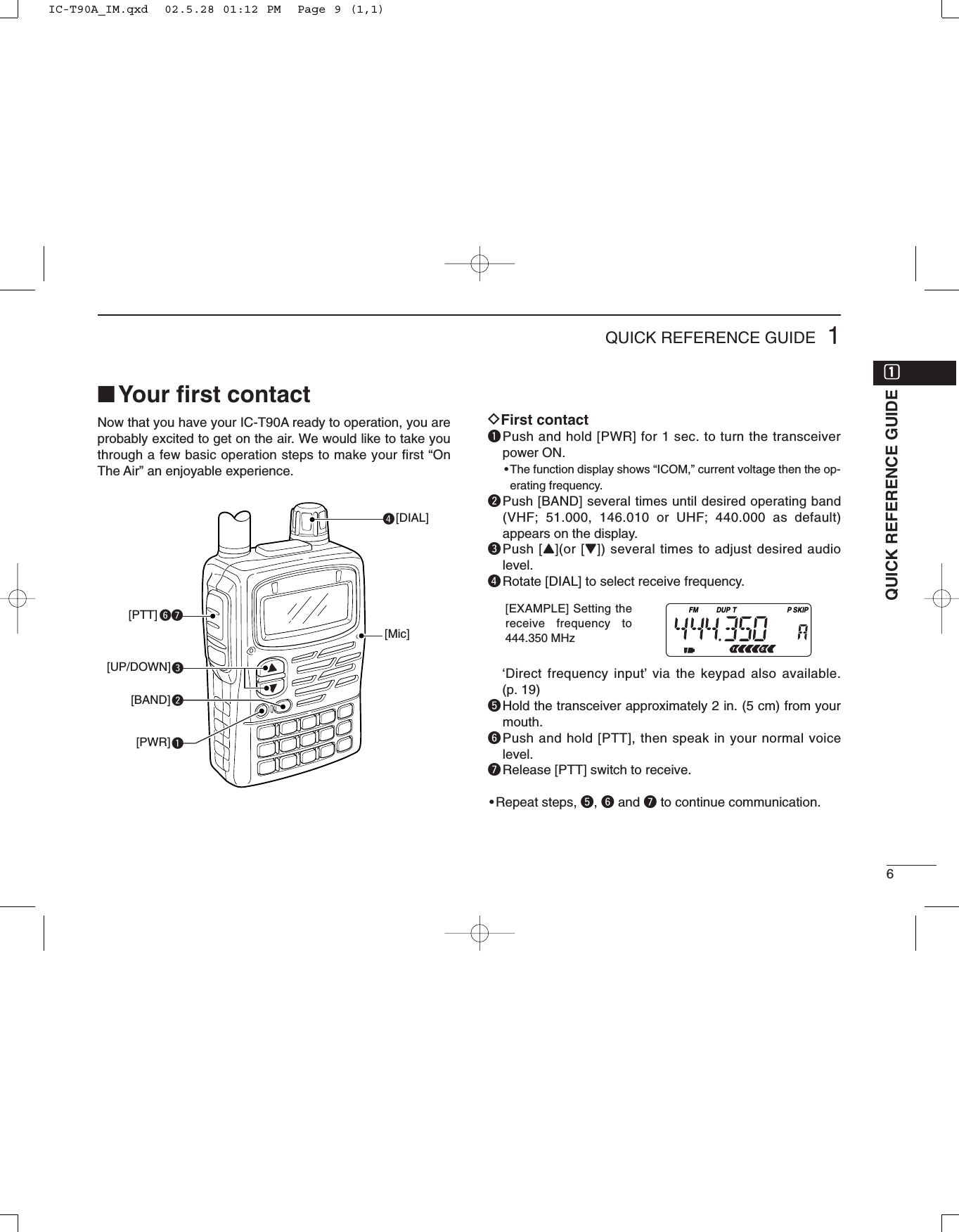 61QUICK REFERENCE GUIDE■Your ﬁrst contactNow that you have your IC-T90A ready to operation, you areprobably excited to get on the air. We would like to take youthrough a few basic operation steps to make your first “OnThe Air” an enjoyable experience. DFirst contactqPush and hold [PWR] for 1 sec. to turn the transceiverpower ON.•The function display shows “ICOM,” current voltage then the op-erating frequency.wPush [BAND] several times until desired operating band(VHF; 51.000, 146.010 or UHF; 440.000 as default)appears on the display.ePush [Y](or [Z]) several times to adjust desired audiolevel.rRotate [DIAL] to select receive frequency.‘Direct frequency input’via the keypad also available. (p. 19)tHold the transceiver approximately 2 in. (5 cm) from yourmouth.yPush and hold [PTT], then speak in your normal voicelevel.uRelease [PTT] switch to receive.•Repeat steps, t, yand uto continue communication.reqwyu[DIAL][PTT][UP/DOWN][BAND][PWR][Mic]QUICK REFERENCE GUIDEFM DUP SKIPTP[EXAMPLE] Setting thereceive frequency to444.350 MHzqqIC-T90A_IM.qxd  02.5.28 01:12 PM  Page 9 (1,1)