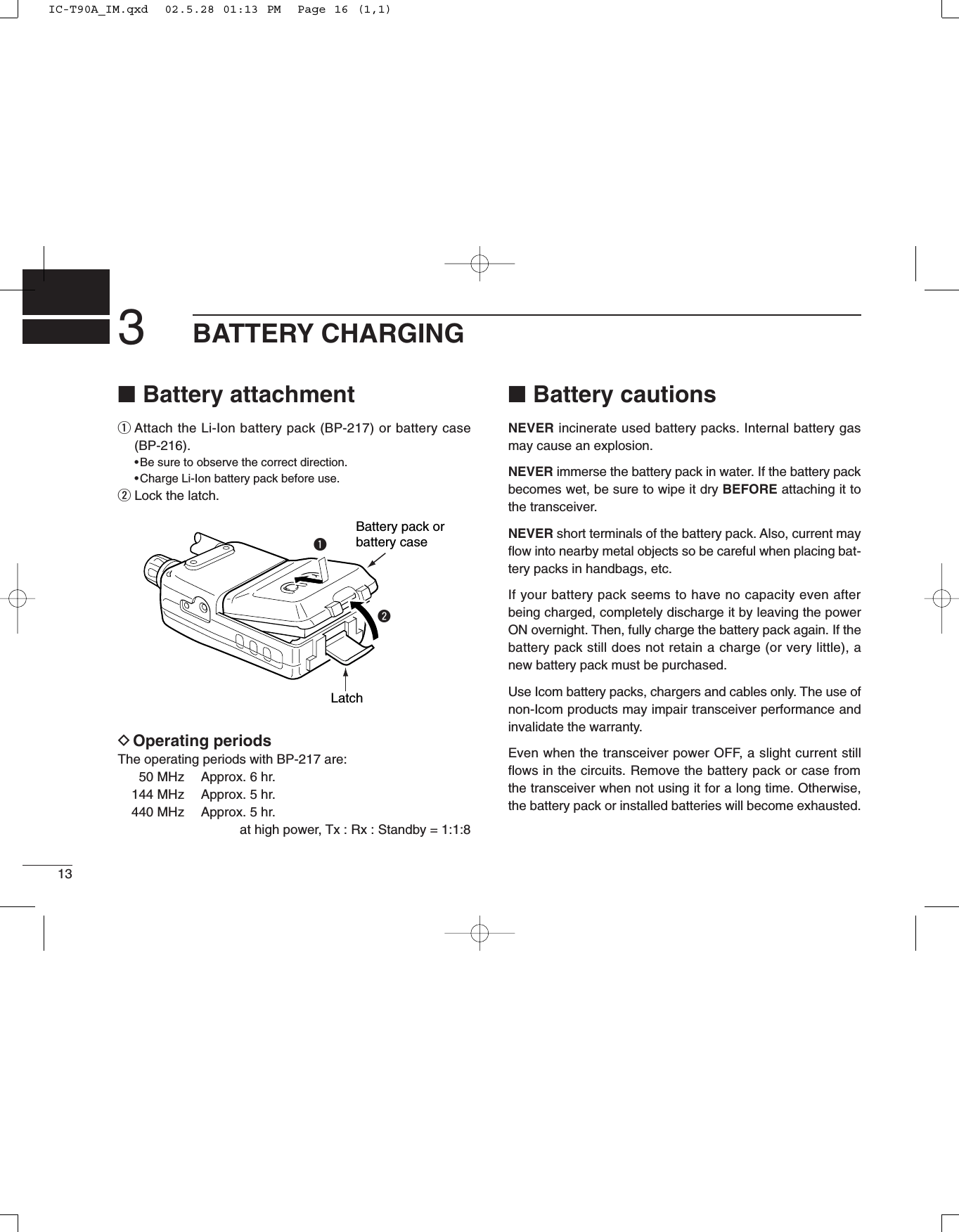 ■Battery attachmentqAttach the Li-Ion battery pack (BP-217) or battery case(BP-216).•Be sure to observe the correct direction.•Charge Li-Ion battery pack before use.wLock the latch.DOperating periodsThe operating periods with BP-217 are:50 MHz  Approx. 6 hr.144 MHz  Approx. 5 hr.440 MHz  Approx. 5 hr.at high power, Tx : Rx : Standby = 1:1:8■Battery cautionsNEVER incinerate used battery packs. Internal battery gasmay cause an explosion.NEVER immerse the battery pack in water. If the battery packbecomes wet, be sure to wipe it dry BEFORE attaching it tothe transceiver.NEVER short terminals of the battery pack. Also, current mayﬂow into nearby metal objects so be careful when placing bat-tery packs in handbags, etc.If your battery pack seems to have no capacity even afterbeing charged, completely discharge it by leaving the powerON overnight. Then, fully charge the battery pack again. If thebattery pack still does not retain a charge (or very little), anew battery pack must be purchased.Use Icom battery packs, chargers and cables only. The use ofnon-Icom products may impair transceiver performance andinvalidate the warranty.Even when the transceiver power OFF, a slight current stillﬂows in the circuits. Remove the battery pack or case fromthe transceiver when not using it for a long time. Otherwise,the battery pack or installed batteries will become exhausted.Battery pack orbattery caseLatchqw3BATTERY CHARGING13IC-T90A_IM.qxd  02.5.28 01:13 PM  Page 16 (1,1)