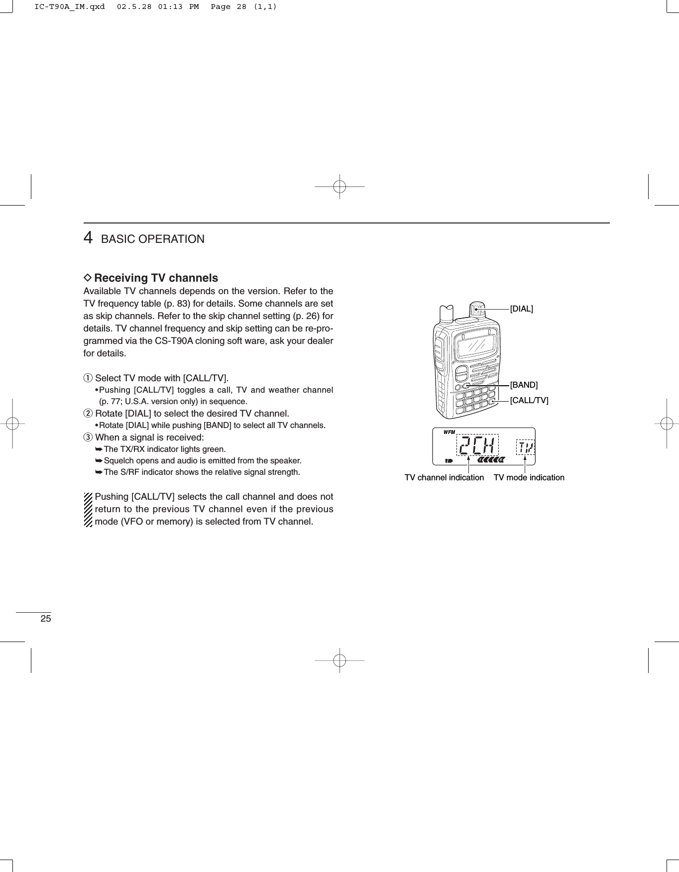 254BASIC OPERATIONDReceiving TV channelsAvailable TV channels depends on the version. Refer to theTV frequency table (p. 83) for details. Some channels are setas skip channels. Refer to the skip channel setting (p. 26) fordetails. TV channel frequency and skip setting can be re-pro-grammed via the CS-T90A cloning soft ware, ask your dealerfor details.qSelect TV mode with [CALL/TV].•Pushing [CALL/TV] toggles a call, TV and weather channel (p. 77; U.S.A. version only) in sequence. wRotate [DIAL] to select the desired TV channel.•Rotate [DIAL] while pushing [BAND] to select all TV channels.eWhen a signal is received:➥The TX/RX indicator lights green.➥Squelch opens and audio is emitted from the speaker.➥The S/RF indicator shows the relative signal strength.Pushing [CALL/TV] selects the call channel and does notreturn to the previous TV channel even if the previousmode (VFO or memory) is selected from TV channel.FMW[BAND][DIAL][CALL/TV]TV mode indicationTV channel indicationIC-T90A_IM.qxd  02.5.28 01:13 PM  Page 28 (1,1)