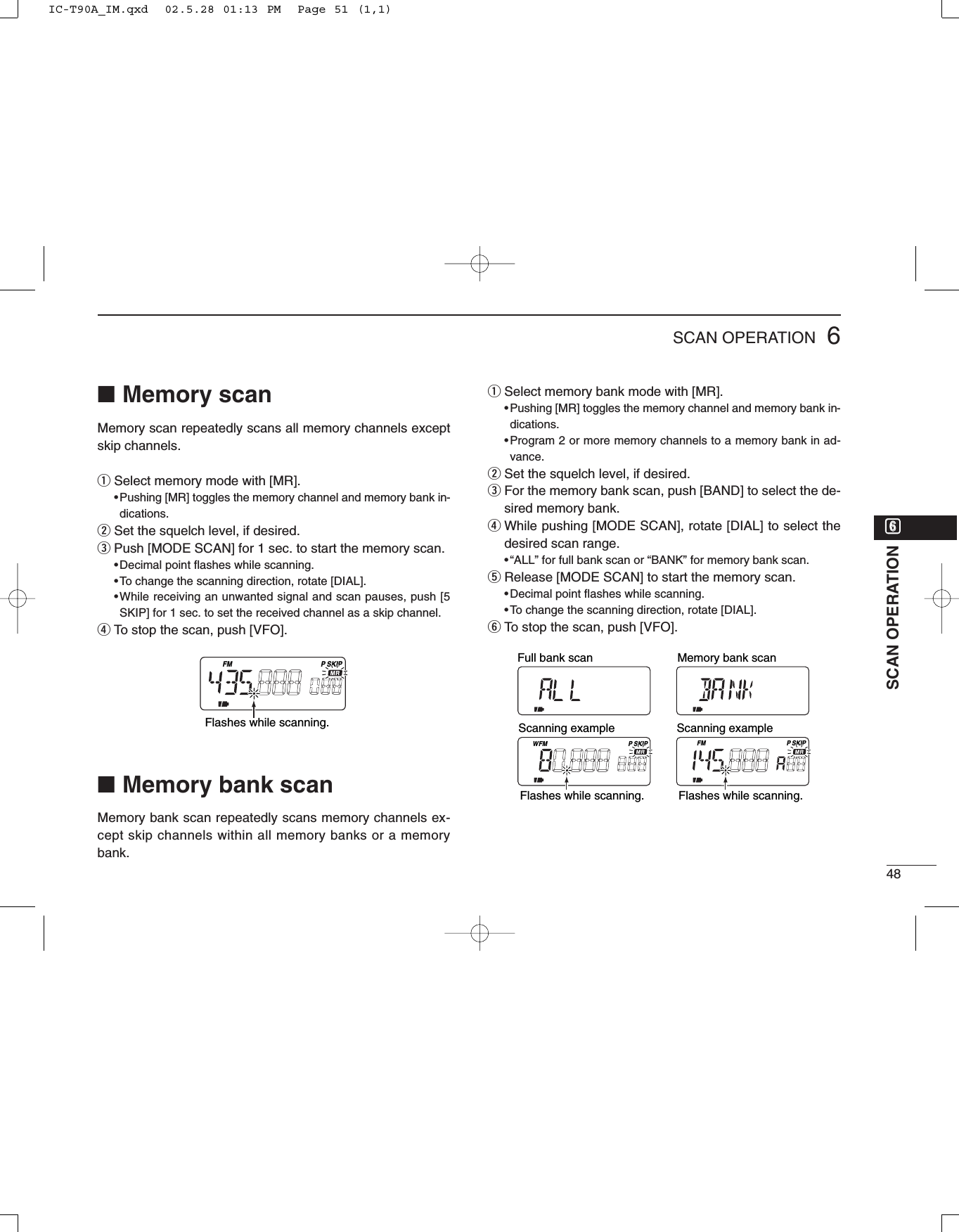 486SCAN OPERATIONyySCAN OPERATION■Memory scanMemory scan repeatedly scans all memory channels exceptskip channels.qSelect memory mode with [MR].•Pushing [MR] toggles the memory channel and memory bank in-dications.wSet the squelch level, if desired.ePush [MODE SCAN] for 1 sec. to start the memory scan.•Decimal point ﬂashes while scanning.•To change the scanning direction, rotate [DIAL].•While receiving an unwanted signal and scan pauses, push [5SKIP] for 1 sec. to set the received channel as a skip channel.rTo stop the scan, push [VFO].■Memory bank scanMemory bank scan repeatedly scans memory channels ex-cept skip channels within all memory banks or a memorybank.qSelect memory bank mode with [MR].•Pushing [MR] toggles the memory channel and memory bank in-dications.•Program 2 or more memory channels to a memory bank in ad-vance.wSet the squelch level, if desired.eFor the memory bank scan, push [BAND] to select the de-sired memory bank.rWhile pushing [MODE SCAN], rotate [DIAL] to select thedesired scan range.•“ALL” for full bank scan or “BANK” for memory bank scan.tRelease [MODE SCAN] to start the memory scan.•Decimal point ﬂashes while scanning.•To change the scanning direction, rotate [DIAL].yTo stop the scan, push [VFO].FM SKIPPFM SKIPPWScanning example Scanning exampleFull bank scan Memory bank scanFlashes while scanning.Flashes while scanning.FM SKIPPFlashes while scanning.IC-T90A_IM.qxd  02.5.28 01:13 PM  Page 51 (1,1)