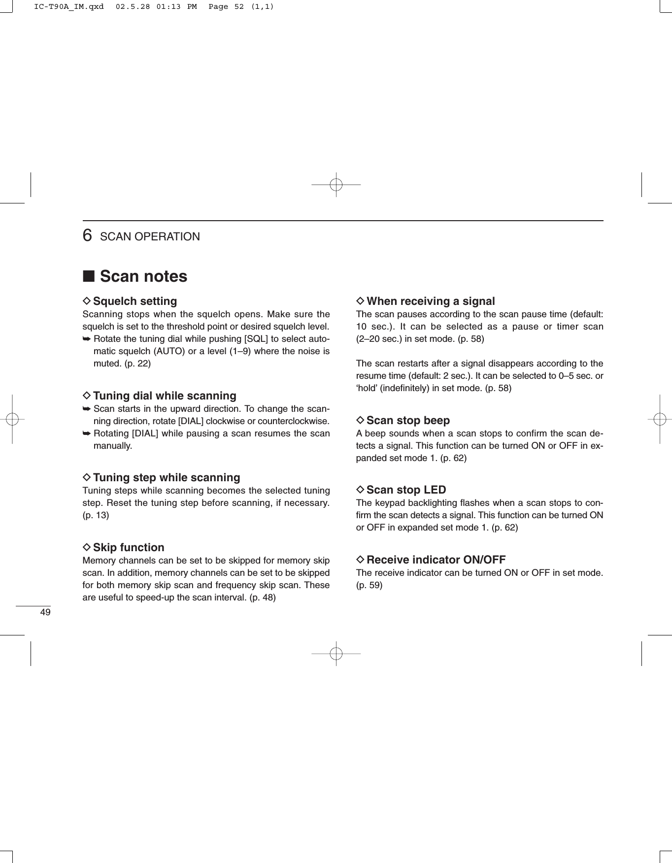 496SCAN OPERATION■Scan notesDSquelch settingScanning stops when the squelch opens. Make sure thesquelch is set to the threshold point or desired squelch level.➥Rotate the tuning dial while pushing [SQL] to select auto-matic squelch (AUTO) or a level (1–9) where the noise ismuted. (p. 22)DTuning dial while scanning ➥Scan starts in the upward direction. To change the scan-ning direction, rotate [DIAL] clockwise or counterclockwise. ➥Rotating [DIAL] while pausing a scan resumes the scanmanually.DTuning step while scanning Tuning steps while scanning becomes the selected tuningstep. Reset the tuning step before scanning, if necessary. (p. 13)DSkip functionMemory channels can be set to be skipped for memory skipscan. In addition, memory channels can be set to be skippedfor both memory skip scan and frequency skip scan. Theseare useful to speed-up the scan interval. (p. 48)DWhen receiving a signalThe scan pauses according to the scan pause time (default:10 sec.). It can be selected as a pause or timer scan (2–20 sec.) in set mode. (p. 58)The scan restarts after a signal disappears according to theresume time (default: 2 sec.). It can be selected to 0–5 sec. or‘hold’(indeﬁnitely) in set mode. (p. 58)DScan stop beepA beep sounds when a scan stops to confirm the scan de-tects a signal. This function can be turned ON or OFF in ex-panded set mode 1. (p. 62)DScan stop LEDThe keypad backlighting ﬂashes when a scan stops to con-ﬁrm the scan detects a signal. This function can be turned ONor OFF in expanded set mode 1. (p. 62)DReceive indicator ON/OFFThe receive indicator can be turned ON or OFF in set mode.(p. 59)IC-T90A_IM.qxd  02.5.28 01:13 PM  Page 52 (1,1)