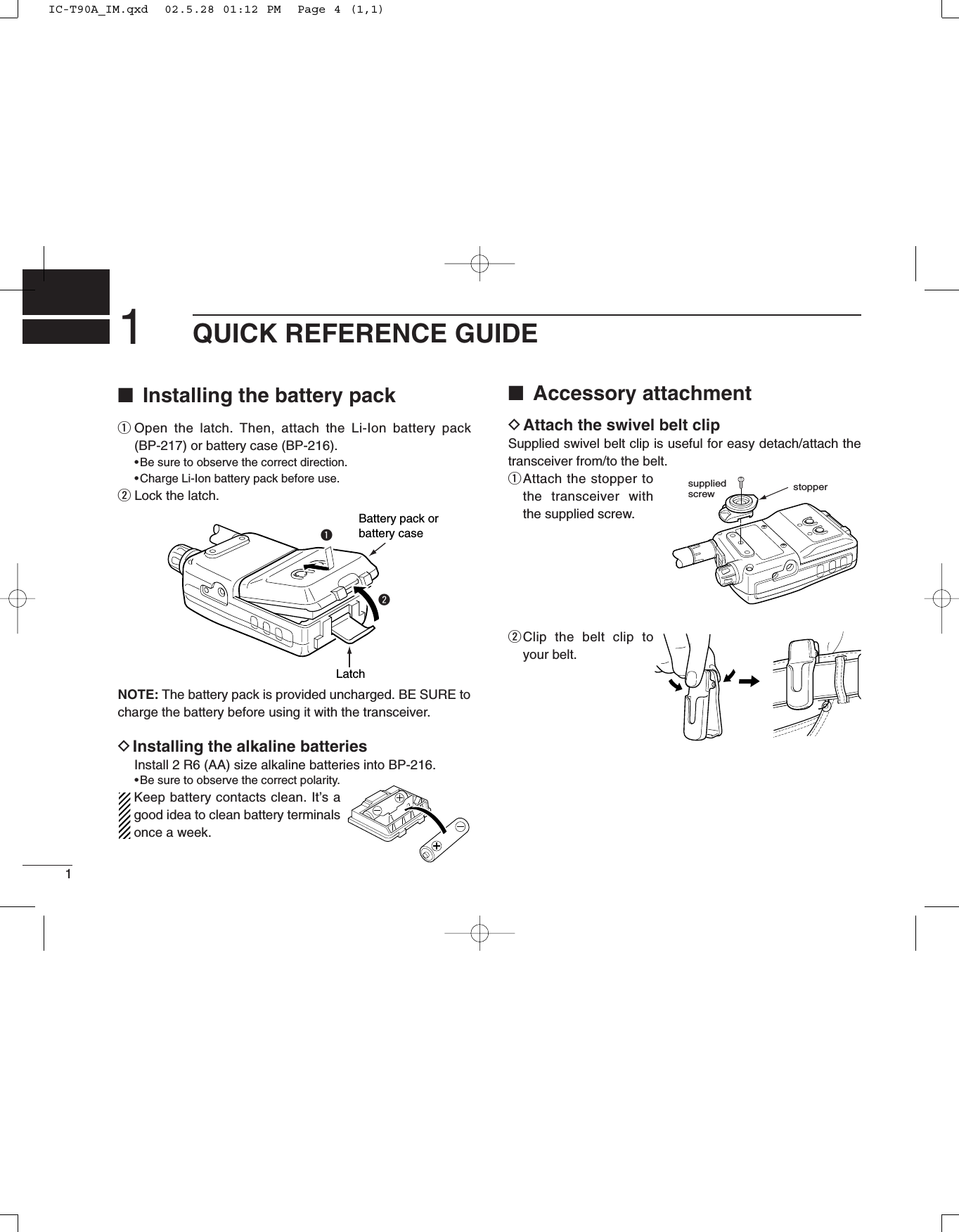 1QUICK REFERENCE GUIDE■Installing the battery packqOpen the latch. Then, attach the Li-Ion battery pack(BP-217) or battery case (BP-216).•Be sure to observe the correct direction.•Charge Li-Ion battery pack before use.wLock the latch.NOTE: The battery pack is provided uncharged. BE SURE tocharge the battery before using it with the transceiver.DInstalling the alkaline batteriesInstall 2 R6 (AA) size alkaline batteries into BP-216.•Be sure to observe the correct polarity.Keep battery contacts clean. It’s agood idea to clean battery terminalsonce a week. ■Accessory attachmentDAttach the swivel belt clip Supplied swivel belt clip is useful for easy detach/attach thetransceiver from/to the belt.qAttach the stopper tothe transceiver withthe supplied screw.wClip the belt clip toyour belt.Battery pack orbattery caseLatchqwstoppersuppliedscrew1IC-T90A_IM.qxd  02.5.28 01:12 PM  Page 4 (1,1)