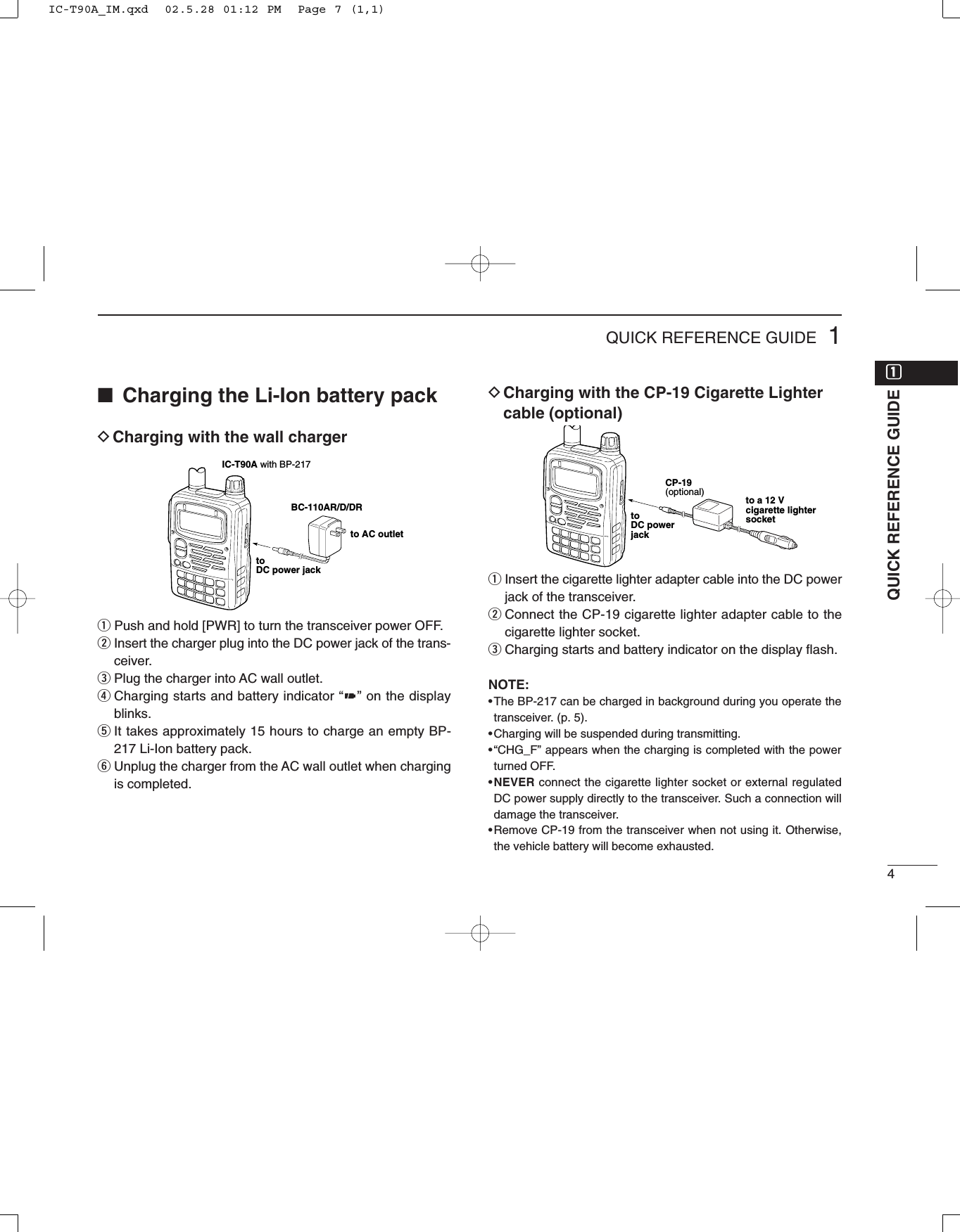 41QUICK REFERENCE GUIDE■Charging the Li-Ion battery packDCharging with the wall chargerqPush and hold [PWR] to turn the transceiver power OFF.wInsert the charger plug into the DC power jack of the trans-ceiver.ePlug the charger into AC wall outlet.rCharging starts and battery indicator “” on the displayblinks. tIt takes approximately 15 hours to charge an empty BP-217 Li-Ion battery pack.yUnplug the charger from the AC wall outlet when chargingis completed.DCharging with the CP-19 Cigarette Lightercable (optional)qInsert the cigarette lighter adapter cable into the DC powerjack of the transceiver.wConnect the CP-19 cigarette lighter adapter cable to thecigarette lighter socket.eCharging starts and battery indicator on the display ﬂash.NOTE:•The BP-217 can be charged in background during you operate thetransceiver. (p. 5).•Charging will be suspended during transmitting.•“CHG_F” appears when the charging is completed with the powerturned OFF.•NEVER connect the cigarette lighter socket or external regulatedDC power supply directly to the transceiver. Such a connection willdamage the transceiver.•Remove CP-19 from the transceiver when not using it. Otherwise,the vehicle battery will become exhausted.IC-T90A with BP-217BC-110AR/D/DRtoDC power jackto AC outletCP-19 (optional)toDC powerjackto a 12 V cigarette lightersocketQUICK REFERENCE GUIDEqqIC-T90A_IM.qxd  02.5.28 01:12 PM  Page 7 (1,1)