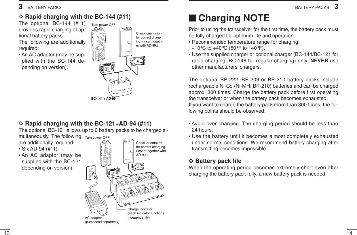 143BATTERY PACKS133BATTERY PACKS‘‘Charging NOTEPrior to using the transceiver for the ﬁrst time, the battery pack mustbe fully charged for optimum life and operation.• Recommended temperature range for charging: +10°C to +40°C (50°F to 140°F).• Use the supplied charger or optional charger (BC-144/BC-121 forrapid charging, BC-146 for regular charging) only. NEVER useother manufacturers’ chargers.The optional BP-222, BP-209 or BP-210 battery packs includerechargeable Ni-Cd (Ni-MH: BP-210) batteries and can be chargedapprox. 300 times. Charge the battery pack before ﬁrst operatingthe transceiver or when the battery pack becomes exhausted.If you want to charge the battery pack more than 300 times, the fol-lowing points should be observed:• Avoid over charging. The charging period should be less than 24 hours.• Use the battery until it becomes almost completely exhaustedunder normal conditions. We recommend battery charging aftertransmitting becomes impossible.DDBattery pack lifeWhen the operating period becomes extremely short even aftercharging the battery pack fully, a new battery pack is needed.DRapid charging with the BC-144 (#11)The optional BC-144 (#11)provides rapid charging of op-tional battery packs.The following are additionallyrequired:• An AC adaptor (may be sup-plied with the BC-144 de-pending on version).DRapid charging with the BC-121+AD-94 (#11)The optional BC-121 allows up to 6 battery packs to be charged si-multaneously. The followingare additionally required.• Six AD-94 (#11).• An AC adaptor (may besupplied with the BC-121depending on version).MULTI-CHARGERAC adapter(purchased separately)Charge indicator(each indicator functions independently)Turn power OFF.Check orientation for correct charging. (Insert together with AD-99.)BC-144 + AD-99Check orientation for correct charg-ing. (Insert togeth-er with AD-99.)Turn power OFF.