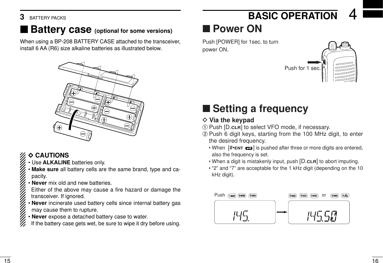 ■Power ONPush [POWER] for 1sec. to turnpower ON.■Setting a frequencyDVia the keypadqPush [D.CLR] to select VFO mode, if necessary.wPush 6 digit keys, starting from the 100 MHz digit, to enterthe desired frequency.• When  [#•ENT]is pushed after three or more digits are entered,also the frequency is set.• When a digit is mistakenly input, push [D.CLR]to abort imputing.• “2” and “7” are acceptable for the 1 kHz digit (depending on the 10kHz digit).164BASIC OPERATION153BATTERY PACKS‘‘Battery case (optional for some versions)When using a BP-208 BATTERY CASE attached to the transceiver,install 6 AA (R6) size alkaline batteries as illustrated below.DDCAUTIONS• Use ALKALINE batteries only.• Make sure all battery cells are the same brand, type and ca-pacity.• Never mix old and new batteries.Either of the above may cause a fire hazard or damage thetransceiver. If ignored.• Never incinerate used battery cells since internal battery gasmay cause them to rupture.• Never expose a detached battery case to water.If the battery case gets wet, be sure to wipe it dry before using.MRorMRPushPush for 1 sec.