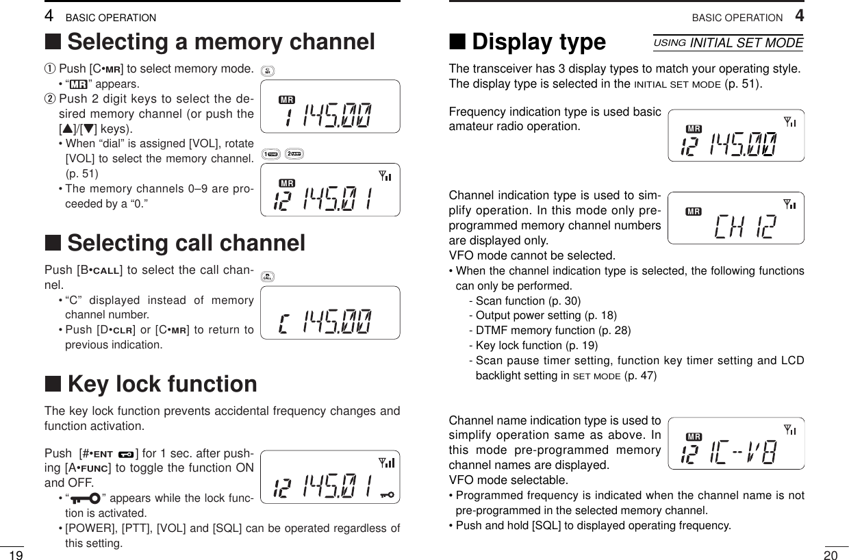 204BASIC OPERATION■Selecting a memory channelqPush [C•MR] to select memory mode.•“X” appears.wPush 2 digit keys to select the de-sired memory channel (or push the[Y]/[Z] keys).• When “dial” is assigned [VOL], rotate[VOL] to select the memory channel.(p. 51)• The memory channels 0–9 are pro-ceeded by a “0.”■Selecting call channelPush [B•CALL] to select the call chan-nel.• “C” displayed instead of memorychannel number.• Push [D•CLR] or [C•MR] to return toprevious indication.■Key lock functionThe key lock function prevents accidental frequency changes andfunction activation.Push  [#•ENT] for 1 sec. after push-ing [A•FUNC] to toggle the function ONand OFF.•“é” appears while the lock func-tion is activated.• [POWER], [PTT], [VOL] and [SQL] can be operated regardless ofthis setting.MRMRSKIPAOLMRFTX755025D194BASIC OPERATIONMR■Display type The transceiver has 3 display types to match your operating style.The display type is selected in the INITIAL SET MODE(p. 51).Frequency indication type is used basicamateur radio operation.Channel indication type is used to sim-plify operation. In this mode only pre-programmed memory channel numbersare displayed only. VFO mode cannot be selected.• When the channel indication type is selected, the following functionscan only be performed.- Scan function (p. 30)- Output power setting (p. 18)- DTMF memory function (p. 28)- Key lock function (p. 19)- Scan pause timer setting, function key timer setting and LCDbacklight setting in SET MODE(p. 47)Channel name indication type is used tosimplify operation same as above. Inthis mode pre-programmed memorychannel names are displayed. VFO mode selectable.• Programmed frequency is indicated when the channel name is notpre-programmed in the selected memory channel.• Push and hold [SQL] to displayed operating frequency.MRMRUSINGINITIAL SET MODEMR