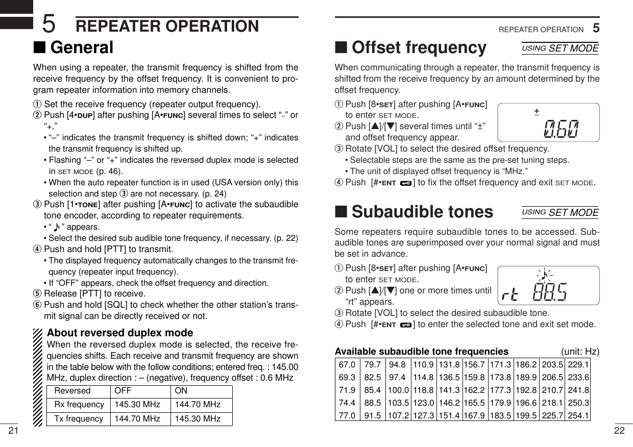 215REPEATER OPERATION225REPEATER OPERATION■Offset frequencyWhen communicating through a repeater, the transmit frequency isshifted from the receive frequency by an amount determined by theoffset frequency.qPush [8•SET] after pushing [A•FUNC]to enter SET MODE.wPush [Y]/[Z] several times until “±”and offset frequency appear.eRotate [VOL] to select the desired offset frequency.• Selectable steps are the same as the pre-set tuning steps.• The unit of displayed offset frequency is “MHz.”rPush  [#•ENT] to ﬁx the offset frequency and exit SET MODE.■Subaudible tonesSome repeaters require subaudible tones to be accessed. Sub-audible tones are superimposed over your normal signal and mustbe set in advance.qPush [8•SET] after pushing [A•FUNC]to enter SET MODE.wPush [Y]/[Z] one or more times until“rt” appears.eRotate [VOL] to select the desired subaudible tone.rPush  [#•ENT] to enter the selected tone and exit set mode.USINGSET MODESKIPAOLMMRFTX755025Available subaudible tone frequencies (unit: Hz)67.0 79.7 94.8 110.9 131.8 156.7 171.3 186.2 203.5 229.169.3 82.5 97.4 114.8 136.5 159.8 173.8 189.9 206.5 233.671.9 85.4 100.0 118.8 141.3 162.2 177.3 192.8 210.7 241.874.4 88.5 103.5 123.0 146.2 165.5 179.9 196.6 218.1 250.377.0 91.5 107.2 127.3 151.4 167.9 183.5 199.5 225.7 254.1USINGSET MODESKIPAOLMMRFTX755025D■GeneralWhen using a repeater, the transmit frequency is shifted from thereceive frequency by the offset frequency. It is convenient to pro-gram repeater information into memory channels.qSet the receive frequency (repeater output frequency).wPush [4•DUP] after pushing [A•FUNC] several times to select “–” or“+.”• “–” indicates the transmit frequency is shifted down; “+” indicatesthe transmit frequency is shifted up.• Flashing “–” or “+” indicates the reversed duplex mode is selectedin SET MODE(p. 46).• When the auto repeater function is in used (USA version only) thisselection and step eare not necessary. (p. 24)ePush [1•TONE] after pushing [A•FUNC] to activate the subaudibletone encoder, according to repeater requirements.• “ ” appears.• Select the desired sub audible tone frequency, if necessary. (p. 22)rPush and hold [PTT] to transmit.• The displayed frequency automatically changes to the transmit fre-quency (repeater input frequency).• If “OFF” appears, check the offset frequency and direction.tRelease [PTT] to receive.yPush and hold [SQL] to check whether the other station’s trans-mit signal can be directly received or not.About reversed duplex modeWhen the reversed duplex mode is selected, the receive fre-quencies shifts. Each receive and transmit frequency are shownin the table below with the follow conditions; entered freq. : 145.00MHz, duplex direction : – (negative), frequency offset : 0.6 MHzReversed OFF ON Rx frequency 145.30 MHz 144.70 MHzTx frequency 144.70 MHz 145.30 MHz