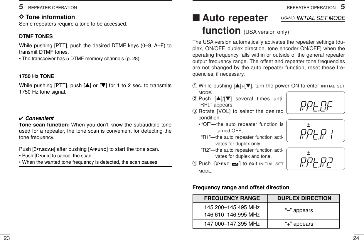 245REPEATER OPERATION235REPEATER OPERATION■Auto repeaterfunction (USA version only)The USA version automatically activates the repeater settings (du-plex, ON/OFF, duplex direction, tone encoder ON/OFF) when theoperating frequency falls within or outside of the general repeateroutput frequency range. The offset and repeater tone frequenciesare not changed by the auto repeater function, reset these fre-quencies, if necessary.qWhile pushing [Y]+[Z], turn the power ON to enter INITIAL SETMODE.wPush [Y]/[Z] several times until“RPt.” appears.eRotate [VOL] to select the desiredcondition.• “OF”—the auto repeater function isturned OFF;“R1”—the auto repeater function acti-vates for duplex only;“R2”—the auto repeater function acti-vates for duplex and tone.rPush  [#•ENT] to exit INITIAL SETMODE.USINGINITIAL SET MODEFrequency range and offset directionFREQUENCY RANGE DUPLEX DIRECTION145.200–145.495 MHz “–” appears146.610–146.995 MHz147.000–147.395 MHz “+” appearsSKIPAOLMMRFTX755025DSKIPAOLMMRFTX755025DSKIPAOLMMRFTX755025D✔ConvenientTone scan function: When you don’t know the subaudible toneused for a repeater, the tone scan is convenient for detecting thetone frequency.Push [3•T.SCAN] after pushing [A•FUNC] to start the tone scan.• Push [D•CLR] to cancel the scan.• When the wanted tone frequency is detected, the scan pauses.DDTone informationSome repeaters require a tone to be accessed. DTMF TONESWhile pushing [PTT], push the desired DTMF keys (0–9, A–F) totransmit DTMF tones.• The transceiver has 5 DTMF memory channels (p. 28).1750 Hz TONEWhile pushing [PTT], push [Y] or [Z] for 1 to 2 sec. to transmits1750 Hz tone signal.