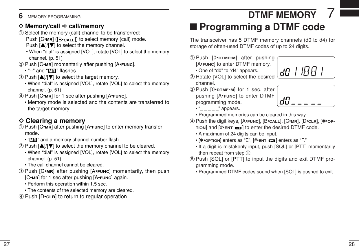 276MEMORY PROGRAMMING287DTMF MEMORY■Programming a DTMF codeThe transceiver has 5 DTMF memory channels (d0 to d4) forstorage of often-used DTMF codes of up to 24 digits.qPush [0•DTMF-M] after pushing[A•FUNC] to enter DTMF memory.• One of “d0” to “d4” appears.wRotate [VOL] to select the desiredchannel.ePush [0•DTMF-M] for 1 sec. afterpushing [A•FUNC] to enter DTMFprogramming mode.• “_ _ _ _ _” appears.• Programmed memories can be cleared in this way.rPush the digit keys, [A•FUNC], [B•CALL], [C•MR], [D•CLR], [✱•OP-TION] and [#•ENT] to enter the desired DTMF code.• A maximum of 24 digits can be input.•[✱•OPTION] enters as “E”, [#•ENT] enters as “F.”• If a digit is mistakenly input, push [SQL] or [PTT] momentarilythen repeat from step q.tPush [SQL] or [PTT] to input the digits and exit DTMF pro-gramming mode.• Programmed DTMF codes sound when [SQL] is pushed to exit.MRMRDMemory/call ➾call/memoryqSelect the memory (call) channel to be transferred:Push [C•MR] ([B•CALL]) to select memory (call) mode.Push [Y]/[Z] to select the memory channel.• When “dial” is assigned [VOL], rotate [VOL] to select the memorychannel. (p. 51)wPush [C•MR] momentarily after pushing [A•FUNC].• “--” and “X” ﬂashes.ePush [Y]/[Z] to select the target memory.• When “dial” is assigned [VOL], rotate [VOL] to select the memorychannel. (p. 51)rPush [C•MR] for 1 sec after pushing [A•FUNC].• Memory mode is selected and the contents are transferred tothe target memory.DClearing a memoryqPush [C•MR] after pushing [A•FUNC] to enter memory transfermode.•“X” and a memory channel number ﬂash.wPush [Y]/[Z] to select the memory channel to be cleared.• When “dial” is assigned [VOL], rotate [VOL] to select the memorychannel. (p. 51)• The call channel cannot be cleared.ePush [C•MR] after pushing [A•FUNC] momentarily, then push[C•MR] for 1 sec after pushing [A•FUNC] again.• Perform this operation within 1.5 sec. • The contents of the selected memory are cleared.rPush [D•CLR] to return to regular operation.