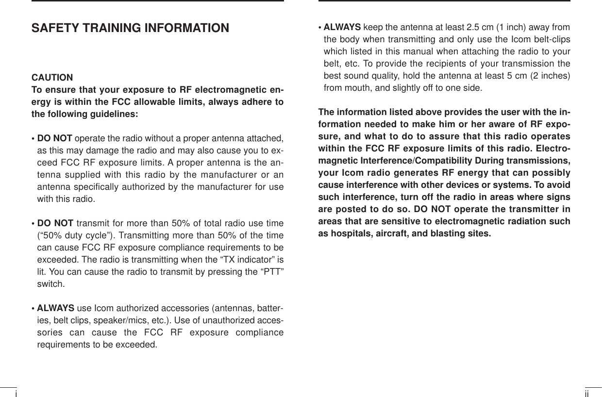 iiiSAFETY TRAINING INFORMATIONCAUTIONTo ensure that your exposure to RF electromagnetic en-ergy is within the FCC allowable limits, always adhere tothe following guidelines:• DO NOT operate the radio without a proper antenna attached,as this may damage the radio and may also cause you to ex-ceed FCC RF exposure limits. A proper antenna is the an-tenna supplied with this radio by the manufacturer or anantenna specifically authorized by the manufacturer for usewith this radio.• DO NOT transmit for more than 50% of total radio use time(“50% duty cycle”). Transmitting more than 50% of the timecan cause FCC RF exposure compliance requirements to beexceeded. The radio is transmitting when the “TX indicator” islit. You can cause the radio to transmit by pressing the “PTT”switch.• ALWAYS use Icom authorized accessories (antennas, batter-ies, belt clips, speaker/mics, etc.). Use of unauthorized acces-sories can cause the FCC RF exposure compliancerequirements to be exceeded.• ALWAYS keep the antenna at least 2.5 cm (1 inch) away fromthe body when transmitting and only use the Icom belt-clipswhich listed in this manual when attaching the radio to yourbelt, etc. To provide the recipients of your transmission thebest sound quality, hold the antenna at least 5 cm (2 inches)from mouth, and slightly off to one side.The information listed above provides the user with the in-formation needed to make him or her aware of RF expo-sure, and what to do to assure that this radio operateswithin the FCC RF exposure limits of this radio. Electro-magnetic Interference/Compatibility During transmissions,your Icom radio generates RF energy that can possiblycause interference with other devices or systems. To avoidsuch interference, turn off the radio in areas where signsare posted to do so. DO NOT operate the transmitter inareas that are sensitive to electromagnetic radiation suchas hospitals, aircraft, and blasting sites.