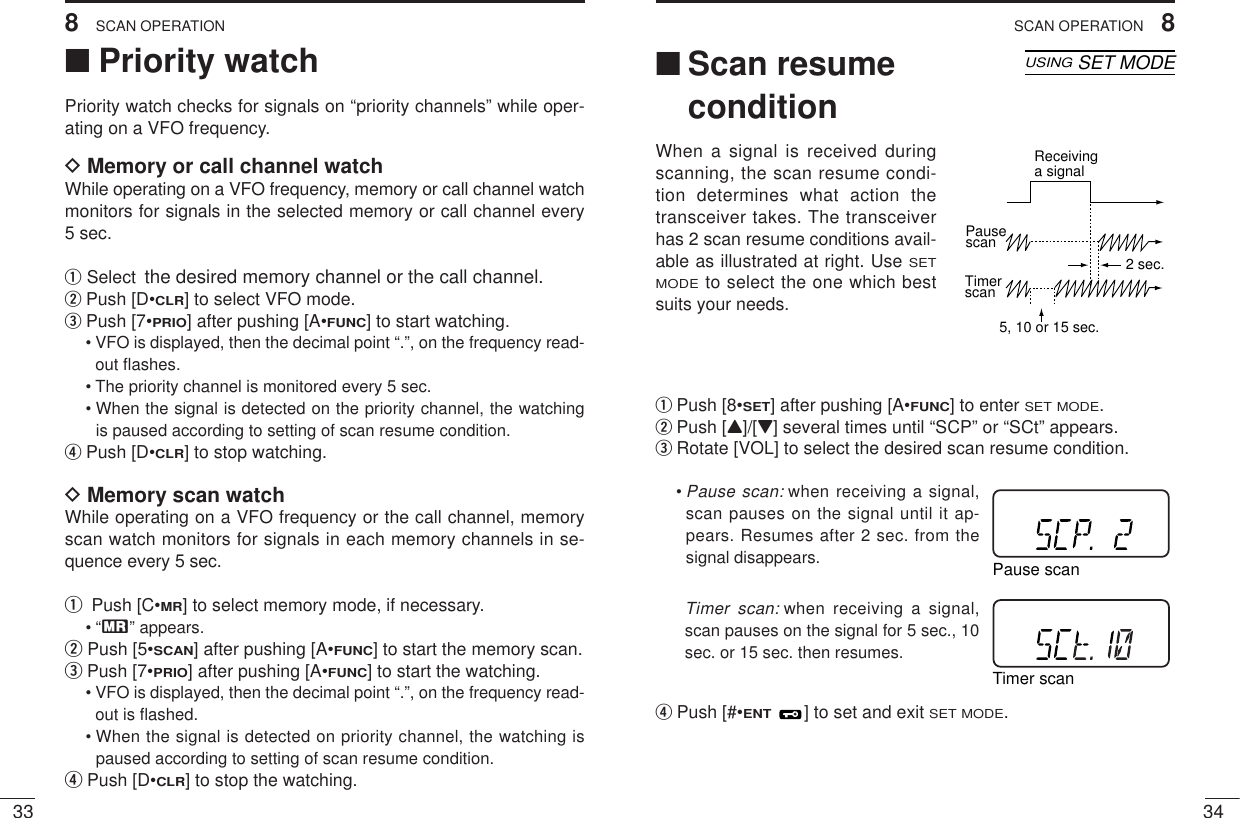 348SCAN OPERATION338SCAN OPERATION■Priority watchPriority watch checks for signals on “priority channels” while oper-ating on a VFO frequency.DMemory or call channel watchWhile operating on a VFO frequency, memory or call channel watchmonitors for signals in the selected memory or call channel every 5 sec.qSelect the desired memory channel or the call channel.wPush [D•CLR] to select VFO mode.ePush [7•PRIO] after pushing [A•FUNC] to start watching.• VFO is displayed, then the decimal point “.”, on the frequency read-out ﬂashes.• The priority channel is monitored every 5 sec. • When the signal is detected on the priority channel, the watchingis paused according to setting of scan resume condition.rPush [D•CLR] to stop watching.DMemory scan watchWhile operating on a VFO frequency or the call channel, memoryscan watch monitors for signals in each memory channels in se-quence every 5 sec.q Push [C•MR] to select memory mode, if necessary.•“X” appears.wPush [5•SCAN] after pushing [A•FUNC] to start the memory scan.ePush [7•PRIO] after pushing [A•FUNC] to start the watching.• VFO is displayed, then the decimal point “.”, on the frequency read-out is ﬂashed.• When the signal is detected on priority channel, the watching ispaused according to setting of scan resume condition.rPush [D•CLR] to stop the watching.■Scan resumeconditionWhen a signal is received duringscanning, the scan resume condi-tion determines what action thetransceiver takes. The transceiverhas 2 scan resume conditions avail-able as illustrated at right. UseSETMODEto select the one which bestsuits your needs.qPush [8•SET] after pushing [A•FUNC] to enter SET MODE.wPush [Y]/[Z] several times until “SCP” or “SCt” appears.eRotate [VOL] to select the desired scan resume condition.•Pause scan: when receiving a signal,scan pauses on the signal until it ap-pears. Resumes after 2 sec. from thesignal disappears. Timer scan: when receiving a signal,scan pauses on the signal for 5 sec., 10sec. or 15 sec. then resumes.rPush [#•ENT] to set and exit SET MODE.PausescanReceivinga signalTimerscan5, 10 or 15 sec. 2 sec.Pause scanTimer scanSKIPAOLMMRFTX755025DDSKIPAOLMMRFTX755025DUSINGSET MODE