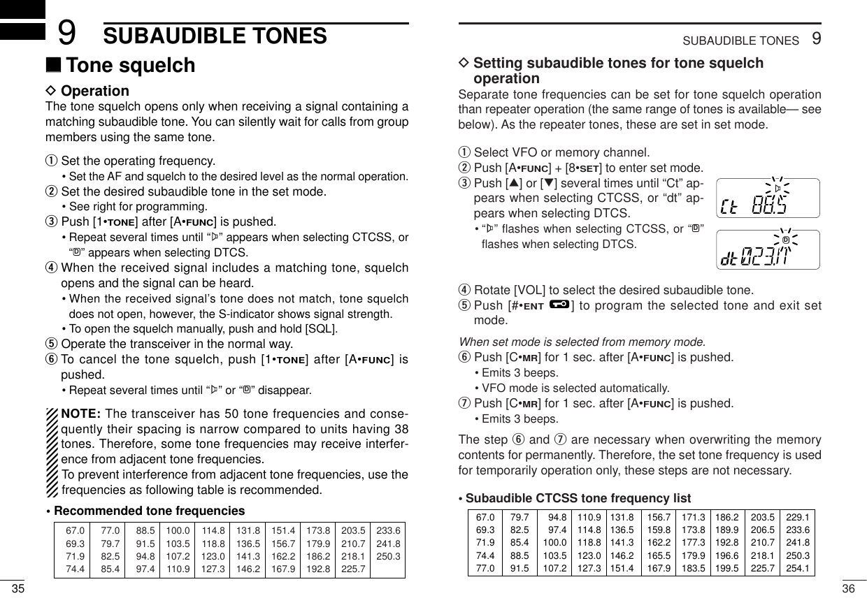 369SUBAUDIBLE TONESDSetting subaudible tones for tone squelch operationSeparate tone frequencies can be set for tone squelch operationthan repeater operation (the same range of tones is available— seebelow). As the repeater tones, these are set in set mode.qSelect VFO or memory channel.wPush [A•FUNC] + [8•SET] to enter set mode.ePush [∫] or [√] several times until “Ct” ap-pears when selecting CTCSS, or “dt” ap-pears when selecting DTCS.• “ ” flashes when selecting CTCSS, or “ ” ﬂashes when selecting DTCS.rRotate [VOL] to select the desired subaudible tone.tPush [#•ENT] to program the selected tone and exit setmode.When set mode is selected from memory mode.yPush [C•MR] for 1 sec. after [A•FUNC] is pushed. • Emits 3 beeps. • VFO mode is selected automatically. uPush [C•MR] for 1 sec. after [A•FUNC] is pushed. • Emits 3 beeps. The step yand uare necessary when overwriting the memorycontents for permanently. Therefore, the set tone frequency is usedfor temporarily operation only, these steps are not necessary. •Subaudible CTCSS tone frequency listD67.069.371.974.477.079.782.585.488.591.594.897.4100.0103.5107.2110.9114.8118.8123.0127.3131.8136.5141.3146.2151.4156.7159.8162.2165.5167.9171.3173.8177.3179.9183.5186.2189.9192.8196.6199.5203.5206.5210.7218.1225.7229.1233.6241.8250.3254.1MRFTXMRFDTX35SUBAUDIBLE TONES9‘‘Tone squelchDOperationThe tone squelch opens only when receiving a signal containing amatching subaudible tone. You can silently wait for calls from groupmembers using the same tone.qSet the operating frequency.• Set the AF and squelch to the desired level as the normal operation.wSet the desired subaudible tone in the set mode.• See right for programming.ePush [1•TONE] after [A•FUNC] is pushed.• Repeat several times until “ ” appears when selecting CTCSS, or“ ” appears when selecting DTCS.rWhen the received signal includes a matching tone, squelchopens and the signal can be heard.• When the received signal’s tone does not match, tone squelchdoes not open, however, the S-indicator shows signal strength.• To open the squelch manually, push and hold [SQL].tOperate the transceiver in the normal way.yTo cancel the tone squelch, push [1•TONE] after [A•FUNC] ispushed.• Repeat several times until “ ” or “ ” disappear.NOTE: The transceiver has 50 tone frequencies and conse-quently their spacing is narrow compared to units having 38tones. Therefore, some tone frequencies may receive interfer-ence from adjacent tone frequencies.To prevent interference from adjacent tone frequencies, use thefrequencies as following table is recommended.DD67.069.371.974.488.591.594.897.4114.8118.8123.0127.3151.4156.7162.2167.9203.5210.7218.1225.777.079.782.585.4100.0103.5107.2110.9131.8136.5141.3146.2173.8179.9186.2192.8233.6241.8250.3• Recommended tone frequencies