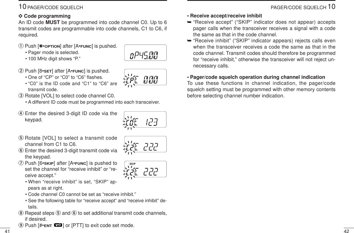 4210PAGER/CODE SQUELCH•Receive accept/receive inhibit➥“Receive accept” (“SKIP” indicator does not appear) acceptspager calls when the transceiver receives a signal with a codethe same as that in the code channel.➥“Receive inhibit” (“SKIP” indicator appears) rejects calls evenwhen the transceiver receives a code the same as that in thecode channel. Transmit codes should therefore be programmedfor “receive inhibit,” otherwise the transceiver will not reject un-necessary calls.•Pager/code squelch operation during channel indicationTo use these functions in channel indication, the pager/codesquelch setting must be programmed with other memory contentsbefore selecting channel number indication.4110PAGER/CODE SQUELCHDDCode programmingAn ID code MUST be programmed into code channel C0. Up to 6transmit codes are programmable into code channels, C1 to C6, ifrequired.qPush [✱•OPTION] after [A•FUNC] is pushed.• Pager mode is selected.• 100 MHz digit shows “P.” wPush [8•SET] after [A•FUNC] is pushed.• One of “CP” or “C0” to “C6” ﬂashes.• “C0” is the ID code and “C1” to “C6” aretransmit code.eRotate [VOL] to select code channel C0.• A different ID code must be programmed into each transceiver.rEnter the desired 3-digit ID code via thekeypad.tRotate [VOL] to select a transmit codechannel from C1 to C6. yEnter the desired 3-digit transmit code viathe keypad.uPush [6•SKIP] after [A•FUNC] is pushed toset the channel for “receive inhibit” or “re-ceive accept.”• When “receive inhibit” is set, “SKIP” ap-pears as at right.• Code channel C0 cannot be set as “receive inhibit.”• See the following table for “receive accept” and “receive inhibit” de-tails.iRepeat steps tand yto set additional transmit code channels,if desired.oPush [#•ENT] or [PTT] to exit code set mode.MRFTXMRFTXMRFTXMRFTXSKIPMRFTX