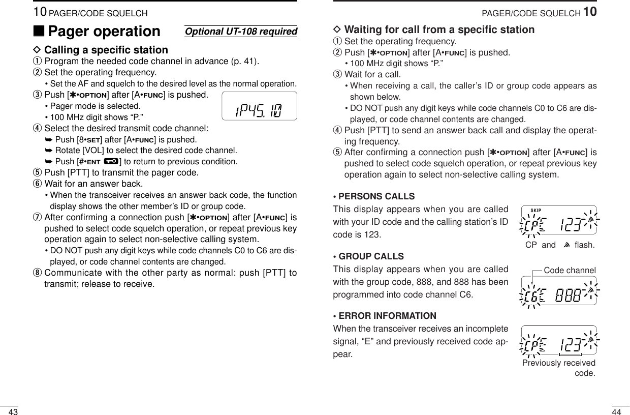 4410PAGER/CODE SQUELCHDWaiting for call from a speciﬁc stationqSet the operating frequency.wPush [✱•OPTION] after [A•FUNC] is pushed.• 100 MHz digit shows “P.” eWait for a call.• When receiving a call, the caller’s ID or group code appears asshown below.• DO NOT push any digit keys while code channels C0 to C6 are dis-played, or code channel contents are changed.rPush [PTT] to send an answer back call and display the operat-ing frequency.tAfter conﬁrming a connection push [✱•OPTION] after [A•FUNC] ispushed to select code squelch operation, or repeat previous keyoperation again to select non-selective calling system.•PERSONS CALLSThis display appears when you are calledwith your ID code and the calling station’s IDcode is 123.•GROUP CALLSThis display appears when you are calledwith the group code, 888, and 888 has beenprogrammed into code channel C6.•ERROR INFORMATIONWhen the transceiver receives an incompletesignal, “E” and previously received code ap-pear.SKIPMRFTXCP  and        flash.MRFTXCode channelMRFTXPreviously receivedcode.4310PAGER/CODE SQUELCH‘‘Pager operationDCalling a speciﬁc stationqProgram the needed code channel in advance (p. 41).wSet the operating frequency.• Set the AF and squelch to the desired level as the normal operation.ePush [✱•OPTION] after [A•FUNC] is pushed.• Pager mode is selected.• 100 MHz digit shows “P.” rSelect the desired transmit code channel:➥Push [8•SET] after [A•FUNC] is pushed.➥Rotate [VOL] to select the desired code channel.➥Push [#•ENT] to return to previous condition.tPush [PTT] to transmit the pager code.yWait for an answer back.• When the transceiver receives an answer back code, the functiondisplay shows the other member’s ID or group code.uAfter conﬁrming a connection push [✱•OPTION] after [A•FUNC] ispushed to select code squelch operation, or repeat previous keyoperation again to select non-selective calling system.• DO NOT push any digit keys while code channels C0 to C6 are dis-played, or code channel contents are changed.iCommunicate with the other party as normal: push [PTT] totransmit; release to receive.Optional UT-108 requiredMRFTX