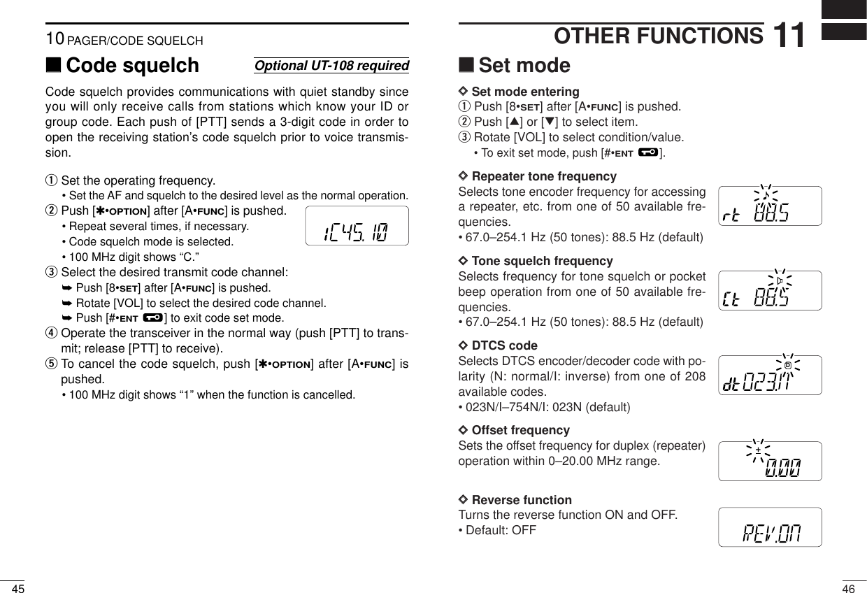 4611OTHER FUNCTIONS‘‘Set modeDDSet mode enteringqPush [8•SET] after [A•FUNC] is pushed.wPush [∫] or [√] to select item.eRotate [VOL] to select condition/value.• To exit set mode, push [#•ENT].DDRepeater tone frequencySelects tone encoder frequency for accessinga repeater, etc. from one of 50 available fre-quencies.• 67.0–254.1 Hz (50 tones): 88.5 Hz (default)DDTone squelch frequencySelects frequency for tone squelch or pocketbeep operation from one of 50 available fre-quencies.• 67.0–254.1 Hz (50 tones): 88.5 Hz (default)DDDTCS code Selects DTCS encoder/decoder code with po-larity (N: normal/I: inverse) from one of 208available codes.• 023N/I–754N/I: 023N (default)DDOffset frequencySets the offset frequency for duplex (repeater)operation within 0–20.00 MHz range.DDReverse functionTurns the reverse function ON and OFF.• Default: OFFMRFTXMRFTXMRFDTXMRFTXMRFTX4510PAGER/CODE SQUELCH‘‘Code squelchCode squelch provides communications with quiet standby sinceyou will only receive calls from stations which know your ID orgroup code. Each push of [PTT] sends a 3-digit code in order toopen the receiving station’s code squelch prior to voice transmis-sion.qSet the operating frequency.• Set the AF and squelch to the desired level as the normal operation.wPush [✱•OPTION] after [A•FUNC] is pushed.• Repeat several times, if necessary.• Code squelch mode is selected.• 100 MHz digit shows “C.” eSelect the desired transmit code channel:➥Push [8•SET] after [A•FUNC] is pushed.➥Rotate [VOL] to select the desired code channel.➥Push [#•ENT] to exit code set mode.rOperate the transceiver in the normal way (push [PTT] to trans-mit; release [PTT] to receive).tTo cancel the code squelch, push [✱•OPTION] after [A•FUNC] ispushed.• 100 MHz digit shows “1” when the function is cancelled.Optional UT-108 requiredMRFTX