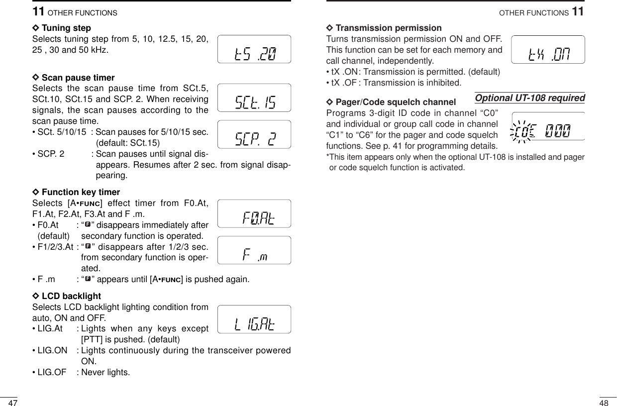 4811OTHER FUNCTIONSDDTransmission permissionTurns transmission permission ON and OFF.This function can be set for each memory andcall channel, independently.• tX .ON: Transmission is permitted. (default)• tX .OF: Transmission is inhibited.DDPager/Code squelch channelPrograms 3-digit ID code in channel “C0”and individual or group call code in channel“C1” to “C6” for the pager and code squelchfunctions. See p. 41 for programming details.*This item appears only when the optional UT-108 is installed and pageror code squelch function is activated.Optional UT-108 requiredMRFTXMRFTX4711 OTHER FUNCTIONSDDTuning step Selects tuning step from 5, 10, 12.5, 15, 20,25 , 30 and 50 kHz. DDScan pause timerSelects the scan pause time from SCt.5,SCt.10, SCt.15 and SCP. 2. When receivingsignals, the scan pauses according to thescan pause time.• SCt. 5/10/15 : Scan pauses for 5/10/15 sec.(default: SCt.15)• SCP. 2 : Scan pauses until signal dis-appears. Resumes after 2 sec. from signal disap-pearing.DDFunction key timerSelects [A•FUNC] effect timer from F0.At,F1.At, F2.At, F3.At and F .m.• F0.At : “ ” disappears immediately after(default)  secondary function is operated. • F1/2/3.At : “ ” disappears after 1/2/3 sec.from secondary function is oper-ated. • F .m : “ ” appears until [A•FUNC] is pushed again.DDLCD backlightSelects LCD backlight lighting condition fromauto, ON and OFF.• LIG.At : Lights when any keys except[PTT] is pushed. (default)• LIG.ON : Lights continuously during the transceiver poweredON.• LIG.OF : Never lights.FFFMRFTXMRFTXMRFTXMRFTXMRFTXMRFTX
