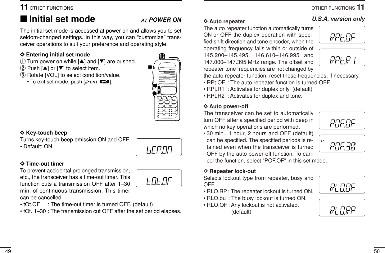 5011OTHER FUNCTIONSDDAuto repeaterThe auto repeater function automatically turnsON or OFF the duplex operation with speci-ﬁed shift direction and tone encoder, when theoperating frequency falls within or outside of145.200–145.495, 146.610–146.995 and147.000–147.395 MHz range. The offset andrepeater tone frequencies are not changed bythe auto repeater function, reset these frequencies, if necessary.• RPt.OF : The auto repeater function is turned OFF. • RPt.R1 : Activates for duplex only. (default)• RPt.R2 : Activates for duplex and tone.DDAuto power-off The transceiver can be set to automaticallyturn OFF after a speciﬁed period with beep inwhich no key operations are performed.• 30 min., 1 hour, 2 hours and OFF (default)can be speciﬁed. The speciﬁed periods is re-tained even when the transceiver is turnedOFF by the auto power-off function. To can-cel the function, select “POF.OF” in this set mode.DDRepeater lock-outSelects lockout type from repeater, busy andOFF.• RLO.RP : The repeater lockout is turned ON. • RLO.bu : The busy lockout is turned ON.• RLO.OF: Any lockout is not activated. (default)U.S.A. version onlyMRFTXAOMRFTXMRFTXMRFTXMRFTXMRFTX4911 OTHER FUNCTIONS‘‘Initial set modeThe initial set mode is accessed at power on and allows you to setseldom-changed settings. In this way, you can “customize” trans-ceiver operations to suit your preference and operating style. DDEntering initial set mode qTurn power on while [∫] and [√] are pushed.wPush [∫] or [√] to select item.eRotate [VOL] to select condition/value.• To exit set mode, push [#•ENT].DDKey-touch beepTurns key-touch beep emission ON and OFF.• Default: ONDDTime-out timerTo prevent accidental prolonged transmission,etc., the transceiver has a time-out timer. Thisfunction cuts a transmission OFF after 1–30min. of continuous transmission. This timercan be cancelled.• tOt.OF : The time-out timer is turned OFF. (default)• tOt. 1–30 : The transmission cut OFF after the set period elapses.ATPOWER ONMRFTXMRFTX