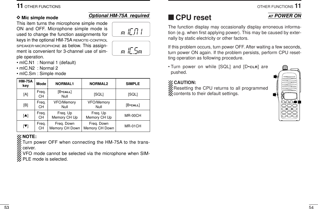 5411OTHER FUNCTIONS‘‘CPU resetThe function display may occasionally display erroneous informa-tion (e.g. when ﬁrst applying power). This may be caused by exter-nally by static electricity or other factors.If this problem occurs, turn power OFF. After waiting a few seconds,turn power ON again. If the problem persists, perform CPU reset-ting operation as following procedure.• Turn power on while [SQL] and [D•CLR] arepushed.CAUTION:Resetting the CPU returns to all programmedcontents to their default settings.ATPOWER ON5311 OTHER FUNCTIONSDDMic simple modeThis item turns the microphone simple modeON and OFF. Microphone simple mode isused to change the function assignments forkeys in the optional HM-75AREMOTE-CONTROLSPEAKER-MICROPHONEas below. This assign-ment is convenient for 3-channel use of sim-ple operation.• mIC.N1 : Normal 1 (default)• mIC.N2 : Normal 2• mIC.Sm : Simple modeNOTE:Turn power OFF when connecting the HM-75A to the trans-ceiver.VFO mode cannot be selected via the microphone when SIM-PLE mode is selected.Optional HM-75A requiredMRFTXMRFTXHM-75A Mode NORMAL1 NORMAL2 SIMPLEkey[A] Freq. [B•CALL][SQL] [SQL]CH Null[B] Freq. VFO/Memory VFO/Memory [B•CALL]CH Null Null[∫]Freq. Freq. Up Freq. Up MR-00CHCH Memory CH Up Memory CH Up[√]Freq. Freq. Down Freq. Down MR-01CHCH Memory CH Down Memory CH Down