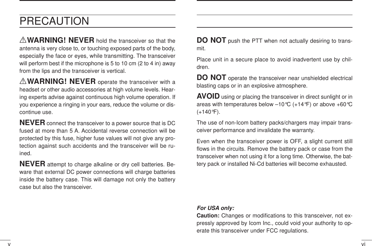 vivPRECAUTIONRWARNING! NEVER hold the transceiver so that theantenna is very close to, or touching exposed parts of the body,especially the face or eyes, while transmitting. The transceiverwill perform best if the microphone is 5 to 10 cm (2 to 4 in) awayfrom the lips and the transceiver is vertical.RWARNING! NEVER operate the transceiver with aheadset or other audio accessories at high volume levels. Hear-ing experts advise against continuous high volume operation. Ifyou experience a ringing in your ears, reduce the volume or dis-continue use.NEVER connect the transceiver to a power source that is DCfused at more than 5 A. Accidental reverse connection will beprotected by this fuse, higher fuse values will not give any pro-tection against such accidents and the transceiver will be ru-ined.NEVER attempt to charge alkaline or dry cell batteries. Be-ware that external DC power connections will charge batteriesinside the battery case. This will damage not only the batterycase but also the transceiver.DO NOT push the PTT when not actually desiring to trans-mit.Place unit in a secure place to avoid inadvertent use by chil-dren.DO NOT operate the transceiver near unshielded electricalblasting caps or in an explosive atmosphere.AVOID using or placing the transceiver in direct sunlight or inareas with temperatures below –10°C (+14°F) or above +60°C(+140°F).The use of non-Icom battery packs/chargers may impair trans-ceiver performance and invalidate the warranty.Even when the transceiver power is OFF, a slight current stillﬂows in the circuits. Remove the battery pack or case from thetransceiver when not using it for a long time. Otherwise, the bat-tery pack or installed Ni-Cd batteries will become exhausted.For USA only:Caution: Changes or modiﬁcations to this transceiver, not ex-pressly approved by Icom Inc., could void your authority to op-erate this transceiver under FCC regulations.