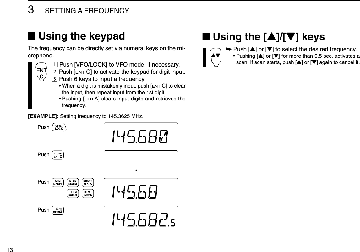 133SETTING A FREQUENCY■Using the keypadThe frequency can be directly set via numeral keys on the mi-crophone.zPush [VFO/LOCK] to VFO mode, if necessary.xPush [ENTC] to activate the keypad for digit input.cPush 6 keys to input a frequency.•When a digit is mistakenly input, push [ENTC] to clearthe input, then repeat input from the 1st digit.•Pushing [CLRA] clears input digits and retrieves thefrequency.■Using the [Y]/[Z] keys➥Push [Y] or [Z] to select the desired frequency.•Pushing [Y] or [Z] for more than 0.5 sec. activates ascan. If scan starts, push [Y] or [Z] again to cancel it.YZPushPushPushPush[EXAMPLE]: Setting frequency to 145.3625 MHz.ENTC