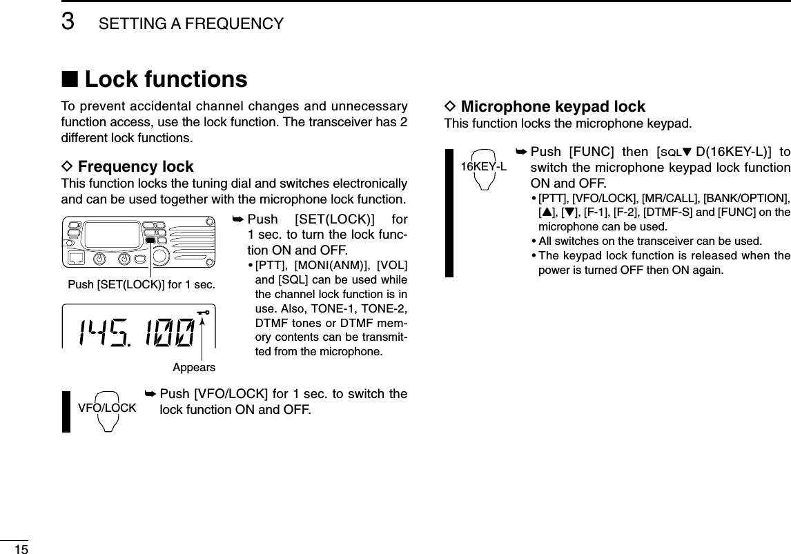 153SETTING A FREQUENCY■Lock functionsTo prevent accidental channel changes and unnecessaryfunction access, use the lock function. The transceiver has 2different lock functions.DFrequency lockThis function locks the tuning dial and switches electronicallyand can be used together with the microphone lock function.➥Push [SET(LOCK)] for1 sec. to turn the lock func-tion ON and OFF.•[PTT], [MONI(ANM)], [VOL]and [SQL] can be used whilethe channel lock function is inuse. Also, TONE-1, TONE-2,DTMF tones or DTMF mem-ory contents can be transmit-ted from the microphone.➥Push [VFO/LOCK] for 1 sec. to switch thelock function ON and OFF.DMicrophone keypad lockThis function locks the microphone keypad.➥Push [FUNC] then [SQLZD(16KEY-L)] toswitch the microphone keypad lock functionON and OFF.•[PTT], [VFO/LOCK], [MR/CALL], [BANK/OPTION],[Y], [Z], [F-1], [F-2], [DTMF-S] and [FUNC] on themicrophone can be used.•All switches on the transceiver can be used.•The keypad lock function is released when thepower is turned OFF then ON again.16KEY-LVFO/LOCKPush [SET(LOCK)] for 1 sec.Appears