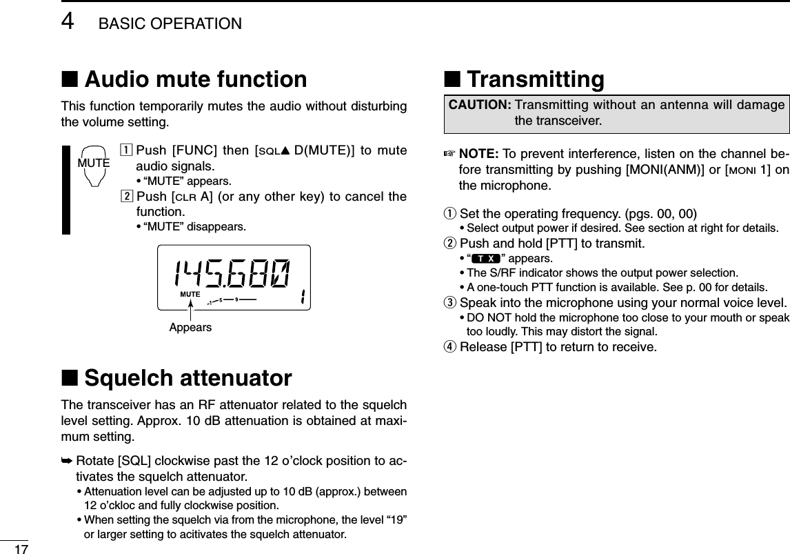 174BASIC OPERATION■Audio mute functionThis function temporarily mutes the audio without disturbingthe volume setting.zPush [FUNC] then [SQLYD(MUTE)] to muteaudio signals.•“MUTE” appears.xPush [CLRA] (or any other key) to cancel thefunction.•“MUTE” disappears.■Squelch attenuatorThe transceiver has an RF attenuator related to the squelchlevel setting. Approx. 10 dB attenuation is obtained at maxi-mum setting.➥Rotate [SQL] clockwise past the 12 o’clock position to ac-tivates the squelch attenuator.•Attenuation level can be adjusted up to 10 dB (approx.) between12 o’ckloc and fully clockwise position.•When setting the squelch via from the microphone, the level “19”or larger setting to acitivates the squelch attenuator.■Transmitting☞NOTE: To prevent interference, listen on the channel be-fore transmitting by pushing [MONI(ANM)] or [MONI1] onthe microphone.qSet the operating frequency. (pgs. 00, 00)•Select output power if desired. See section at right for details.wPush and hold [PTT] to transmit.•“$” appears.•The S/RF indicator shows the output power selection.•A one-touch PTT function is available. See p. 00 for details.eSpeak into the microphone using your normal voice level.•DO NOT hold the microphone too close to your mouth or speaktoo loudly. This may distort the signal.rRelease [PTT] to return to receive.CAUTION: Transmitting without an antenna will damagethe transceiver.AppearsMUTE